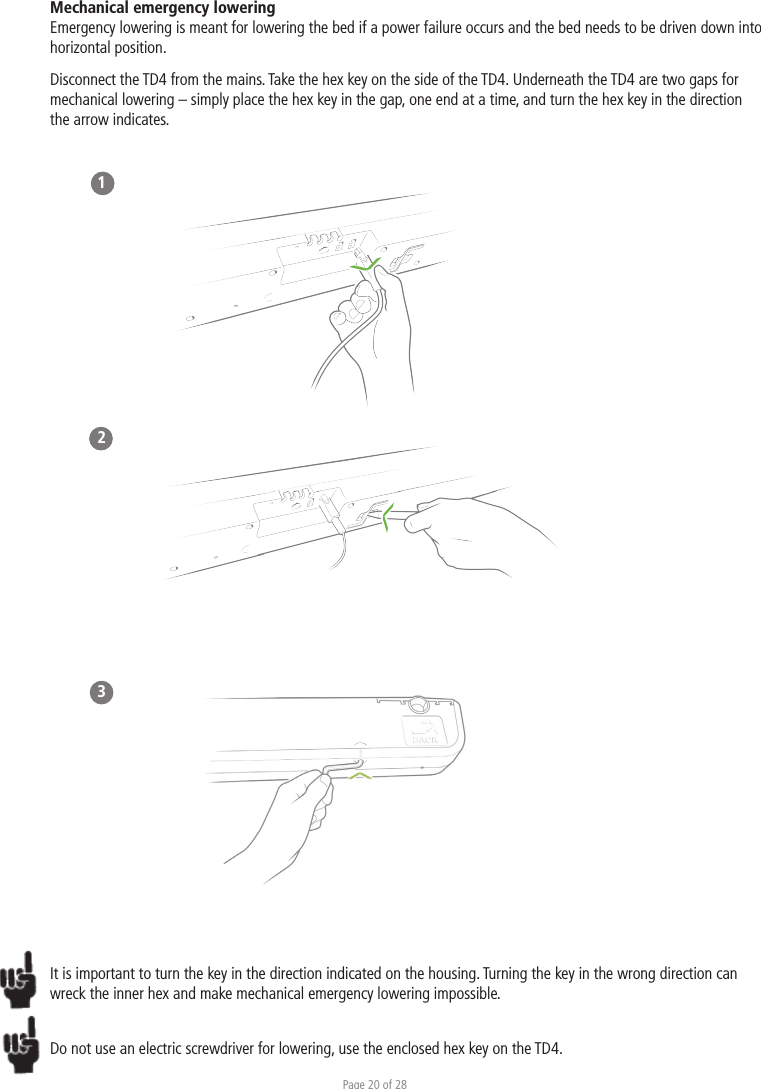 Page 20 of 28Mechanical emergency lowering Emergency lowering is meant for lowering the bed if a power failure occurs and the bed needs to be driven down into horizontal position.Disconnect the TD4 from the mains. Take the hex key on the side of the TD4. Underneath the TD4 are two gaps for mechanical lowering – simply place the hex key in the gap, one end at a time, and turn the hex key in the direction the arrow indicates. 123It is important to turn the key in the direction indicated on the housing. Turning the key in the wrong direction can wreck the inner hex and make mechanical emergency lowering impossible. Do not use an electric screwdriver for lowering, use the enclosed hex key on the TD4.