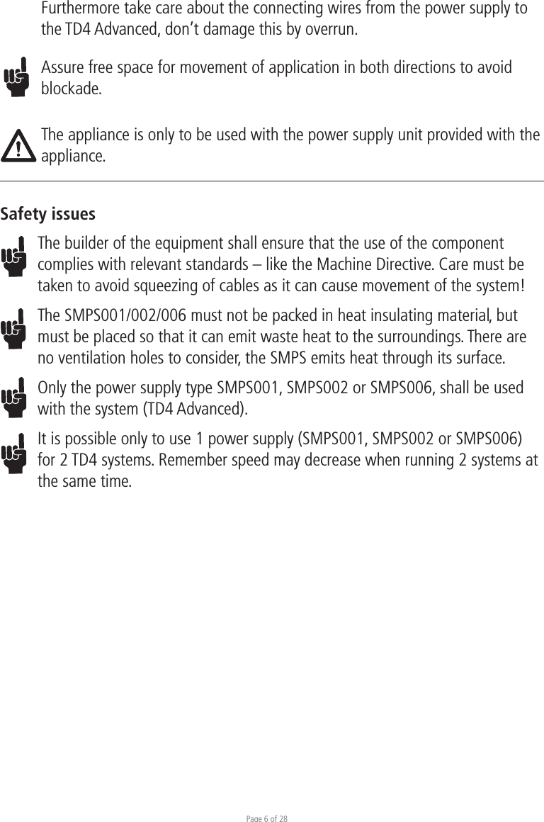 Page 6 of 28Furthermore take care about the connecting wires from the power supply to the TD4 Advanced, don’t damage this by overrun.Assure free space for movement of application in both directions to avoid blockade.The appliance is only to be used with the power supply unit provided with the appliance.Safety issuesThe builder of the equipment shall ensure that the use of the component complies with relevant standards – like the Machine Directive. Care must be taken to avoid squeezing of cables as it can cause movement of the system!The SMPS001/002/006 must not be packed in heat insulating material, but must be placed so that it can emit waste heat to the surroundings. There are no ventilation holes to consider, the SMPS emits heat through its surface.Only the power supply type SMPS001, SMPS002 or SMPS006, shall be used with the system (TD4 Advanced). It is possible only to use 1 power supply (SMPS001, SMPS002 or SMPS006) for 2 TD4 systems. Remember speed may decrease when running 2 systems at the same time.