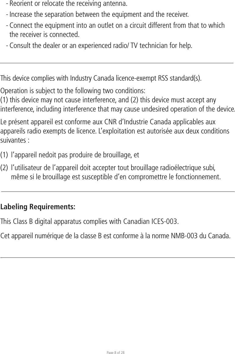 Page 8 of 28- Reorient or relocate the receiving antenna. - Increase the separation between the equipment and the receiver. - Connect the equipment into an outlet on a circuit different from that to which  the receiver is connected. - Consult the dealer or an experienced radio/ TV technician for help.This device complies with Industry Canada licence-exempt RSS standard(s).Operation is subject to the following two conditions:(1) this device may not cause interference, and (2) this device must accept any interference, including interference that may cause undesired operation of the device.Le présent appareil est conforme aux CNR d’Industrie Canada applicables aux appareils radio exempts de licence. L’exploitation est autorisée aux deux conditions suivantes :(1)  l’appareil nedoit pas produire de brouillage, et(2)  l’utilisateur de l’appareil doit accepter tout brouillage radioélectrique subi,   même si le brouillage est susceptible d’en compromettre le fonctionnement.Labeling Requirements:This Class B digital apparatus complies with Canadian ICES-003.Cet appareil numérique de la classe B est conforme à la norme NMB-003 du Canada.