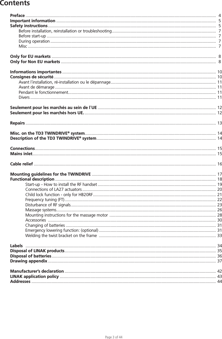 Page 3 of 44Preface  .................................................................................................................................................................   4Important information .......................................................................................................................................  5Safety instructions ..............................................................................................................................................  5  Before installation, reinstallation or troubleshooting ........................................................................................   7  Before start-up ...............................................................................................................................................  7  During operation ............................................................................................................................................  7 Misc ...............................................................................................................................................................  7Only for EU markets ...........................................................................................................................................  8Only for Non EU markets ...................................................................................................................................  8Informations importantes .................................................................................................................................. 10Consignes de sécurité ......................................................................................................................................... 10  Avant l´installation, ré-installation ou le dépannage ......................................................................................... 11  Avant de démarage ........................................................................................................................................ 11  Pendant le fonctionnement............................................................................................................................. 11 Divers ............................................................................................................................................................. 11Seulement pour les marchés au sein de l´UE .................................................................................................... 12Seulement pour les marchés hors UE. ............................................................................................................... 12Repairs  .................................................................................................................................................................  13Misc. on the TD3 TWINDRIVE® system............................................................................................................... 14Description of the TD3 TWINDRIVE® system .....................................................................................................  14Connections .........................................................................................................................................................  15Mains inlet ...........................................................................................................................................................  15Cable relief .......................................................................................................................................................... 16Mounting guidelines for the TWINDRIVE ......................................................................................................... 17Functional description ........................................................................................................................................ 18    Start-up - How to install the RF handset .................................................................................................... 19    Connections of LA27 actuators ................................................................................................................. 20    Child lock function - only for HB20RF ........................................................................................................  21    Frequency tuning (FT) ................................................................................................................................  22    Disturbance of RF signals........................................................................................................................... 23    Massage systems....................................................................................................................................... 26    Mounting instructions for the massage motor  .......................................................................................... 28   Accessories  .............................................................................................................................................. 30    Changing of batteries ............................................................................................................................... 31    Emergency lowering function: (optional) ................................................................................................... 31    Welding the twist bracket on the frame  ................................................................................................... 33Labels   .................................................................................................................................................................  34Disposal of LINAK products ................................................................................................................................  35Disposal of batteries ...........................................................................................................................................  36Drawing appendix .............................................................................................................................................. 37Manufacturer’s declaration ................................................................................................................................ 42LINAK application policy .................................................................................................................................... 43Addresses ............................................................................................................................................................ 44Contents