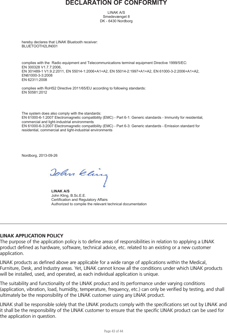 Page 43 of 44LINAK APPLICATION POLICYThe purpose of the application policy is to deﬁne areas of responsibilities in relation to applying a LINAK product deﬁned as hardware, software, technical advice, etc. related to an existing or a new customer application.LINAK products as deﬁned above are applicable for a wide range of applications within the Medical, Furniture, Desk, and Industry areas. Yet, LINAK cannot know all the conditions under which LINAK products will be installed, used, and operated, as each individual application is unique.The suitability and functionality of the LINAK product and its performance under varying conditions (application, vibration, load, humidity, temperature, frequency, etc.) can only be veriﬁed by testing, and shall ultimately be the responsibility of the LINAK customer using any LINAK product. LINAK shall be responsible solely that the LINAK products comply with the speciﬁcations set out by LINAK and it shall be the responsibility of the LINAK customer to ensure that the speciﬁc LINAK product can be used for the application in question.       DECLARATION OF CONFORMITY  LINAK A/S Smedevænget 8 DK - 6430 Nordborg     hereby declares that LINAK Bluetooth receiver:  BLUETOOTH2LIN001    complies with the  Radio equipment and Telecommunications terminal equipment Directive 1999/5/EC: EN 300328 V1.7.7:2006,  EN 301489-1 V1.9.2:2011, EN 55014-1:2006+A1+A2, EN 55014-2:1997+A1+A2, EN 61000-3-2:2006+A1+A2, EN61000-3-3:2008 EN 62311:2008  complies with RoHS2 Directive 2011/65/EU according to following standards: EN 50581:2012      The system does also comply with the standards: EN 61000-6-1:2007 Electromagnetic compatibility (EMC) - Part 6-1: Generic standards - Immunity for residential, commercial and light-industrial environments EN 61000-6-3:2007 Electromagnetic compatibility (EMC) - Part 6-3: Generic standards - Emission standard for residential, commercial and light-industrial environments      Nordborg, 2013-09-26     LINAK A/S  John Kling, B.Sc.E.E.  Certification and Regulatory Affairs  Authorized to compile the relevant technical documentation        Original Declaration 