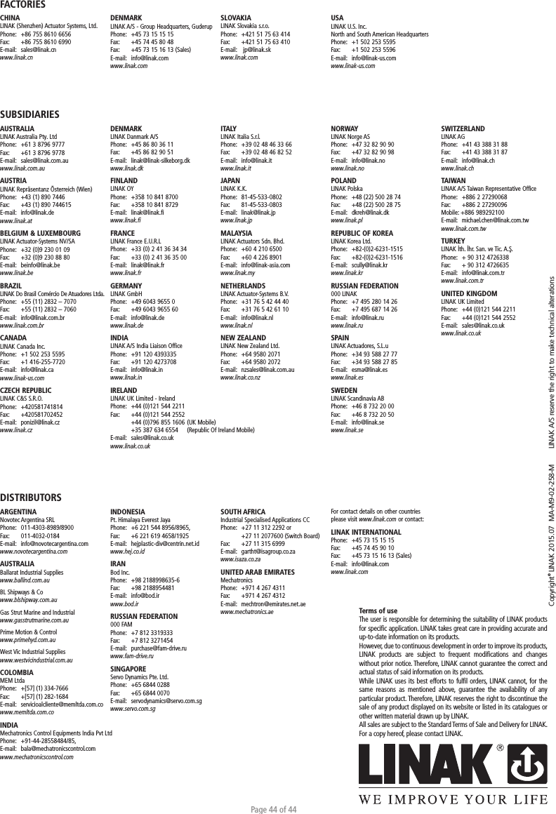 Page 44 of 44Copyright© LINAK 2015.07  MA-M9-02-258-M   LINAK A/S reserve the right to make technical alterationsTerms of useThe user is responsible for determining the suitability of LINAK products for speciﬁc application. LINAK takes great care in providing accurate and up-to-date information on its products. However, due to continuous development in order to improve its products, LINAK products are subject to frequent modiﬁcations and changes without prior notice. Therefore, LINAK cannot guarantee the correct and actual status of said information on its products. While LINAK uses its best efforts to fulﬁl orders, LINAK cannot, for the same reasons as mentioned above, guarantee the availability of any particular product. Therefore, LINAK reserves the right to discontinue the sale of any product displayed on its website or listed in its catalogues or other written material drawn up by LINAK.All sales are subject to the Standard Terms of Sale and Delivery for LINAK. For a copy hereof, please contact LINAK.FACTORIESCHINALINAK (Shenzhen) Actuator Systems, Ltd.Phone:  +86 755 8610 6656Fax:   +86 755 8610 6990E-mail:  sales@linak.cnwww.linak.cnSUBSIDIARIESAUSTRALIALINAK Australia Pty. LtdPhone:  +61 3 8796 9777Fax:   +61 3 8796 9778E-mail:  sales@linak.com.auwww.linak.com.auAUSTRIALINAK Repräsentanz Österreich (Wien)Phone:  +43 (1) 890 7446Fax:   +43 (1) 890 744615E-mail:  info@linak.dewww.linak.at BELGIUM &amp; LUXEMBOURGLINAK Actuator-Systems NV/SAPhone:  +32 (0)9 230 01 09Fax:   +32 (0)9 230 88 80E-mail:  beinfo@linak.bewww.linak.beBRAZILLINAK Do Brasil Comércio De Atuadores Ltda.Phone:  +55 (11) 2832 – 7070Fax:   +55 (11) 2832 – 7060E-mail:  info@linak.com.brwww.linak.com.br CANADALINAK Canada Inc.Phone:  +1 502 253 5595Fax:   +1 416-255-7720E-mail:  info@linak.cawww.linak-us.com CZECH REPUBLICLINAK C&amp;S S.R.O.Phone: +420581741814Fax:   +420581702452E-mail:  ponizil@linak.cz www.linak.czDISTRIBUTORSARGENTINANovotec Argentina SRLPhone:   011-4303-8989/8900Fax:   011-4032-0184E-mail:   info@novotecargentina.comwww.novotecargentina.com AUSTRALIABallarat Industrial Supplieswww.ballind.com.au BL Shipways &amp; Cowww.blshipway.com.au Gas Strut Marine and Industrialwww.gasstrutmarine.com.au Prime Motion &amp; Controlwww.primehyd.com.au West Vic Industrial Supplieswww.westvicindustrial.com.au  COLOMBIAMEM LtdaPhone:   +[57] (1) 334-7666Fax:   +[57] (1) 282-1684E-mail:   servicioalcliente@memltda.com.cowww.memltda.com.co INDIA Mechatronics Control Equipments India Pvt LtdPhone: +91-44-28558484/85, E-mail:   bala@mechatronicscontrol.com www.mechatronicscontrol.com  DENMARKLINAK A/S - Group Headquarters, GuderupPhone:  +45 73 15 15 15Fax:   +45 74 45 80 48Fax:  +45 73 15 16 13 (Sales)E-mail:  info@linak.comwww.linak.comSLOVAKIALINAK Slovakia s.r.o.Phone:  +421 51 75 63 414Fax:   +421 51 75 63 410E-mail:   jp@linak.skwww.linak.comUSALINAK U.S. Inc. North and South American HeadquartersPhone:  +1 502 253 5595Fax:   +1 502 253 5596E-mail:  info@linak-us.comwww.linak-us.comDENMARKLINAK Danmark A/SPhone:  +45 86 80 36 11Fax:   +45 86 82 90 51E-mail:  linak@linak-silkeborg.dk www.linak.dkFINLANDLINAK OYPhone:  +358 10 841 8700Fax:   +358 10 841 8729E-mail:  linak@linak.fi www.linak.fiFRANCELINAK France E.U.R.LPhone:  +33 (0) 2 41 36 34 34Fax:   +33 (0) 2 41 36 35 00E-mail:  linak@linak.frwww.linak.frGERMANYLINAK GmbHPhone:  +49 6043 9655 0Fax:   +49 6043 9655 60E-mail:  info@linak.de www.linak.deINDIALINAK A/S India Liaison OfficePhone:  +91 120 4393335Fax:   +91 120 4273708E-mail:  info@linak.inwww.linak.in IRELANDLINAK UK Limited - IrelandPhone:  +44 (0)121 544 2211Fax:   +44 (0)121 544 2552  +44 (0)796 855 1606 (UK Mobile)   +35 387 634 6554   (Republic Of Ireland Mobile) E-mail:  sales@linak.co.ukwww.linak.co.ukITALYLINAK Italia S.r.l.Phone:  +39 02 48 46 33 66Fax:   +39 02 48 46 82 52E-mail:  info@linak.itwww.linak.itJAPANLINAK K.K.Phone:  81-45-533-0802Fax:   81-45-533-0803E-mail:  linak@linak.jp www.linak.jpMALAYSIALINAK Actuators Sdn. Bhd.Phone:  +60 4 210 6500Fax:   +60 4 226 8901E-mail:  info@linak-asia.com www.linak.myNETHERLANDSLINAK Actuator-Systems B.V.Phone:  +31 76 5 42 44 40Fax:   +31 76 5 42 61 10E-mail:  info@linak.nl www.linak.nlNEW ZEALANDLINAK New Zealand Ltd.Phone:  +64 9580 2071Fax:   +64 9580 2072 E-mail:  nzsales@linak.com.au www.linak.co.nzNORWAYLINAK Norge ASPhone:  +47 32 82 90 90Fax:   +47 32 82 90 98E-mail:  info@linak.no www.linak.noPOLANDLINAK PolskaPhone:  +48 (22) 500 28 74Fax:   +48 (22) 500 28 75E-mail:  dkreh@linak.dk www.linak.plREPUBLIC OF KOREALINAK Korea Ltd.Phone:  +82-(0)2-6231-1515Fax:   +82-(0)2-6231-1516E-mail:  scully@linak.kr www.linak.kr RUSSIAN FEDERATION000 LINAKPhone:  +7 495 280 14 26Fax:   +7 495 687 14 26E-mail:  info@linak.ruwww.linak.ru SPAINLINAK Actuadores, S.L.uPhone:  +34 93 588 27 77Fax:   +34 93 588 27 85E-mail:  esma@linak.es www.linak.esSWEDENLINAK Scandinavia ABPhone:  +46 8 732 20 00Fax:   +46 8 732 20 50E-mail:  info@linak.se www.linak.seSWITZERLANDLINAK AGPhone:  +41 43 388 31 88Fax:   +41 43 388 31 87E-mail:  info@linak.ch www.linak.chTAIWANLINAK A/S Taiwan Representative OfficePhone:  +886 2 27290068Fax:   +886 2 27290096Mobile: +886 989292100E-mail:  michael.chen@linak.com.tw www.linak.com.tw TURKEYLINAK İth. İhr. San. ve Tic. A.Ş.Phone:  + 90 312 4726338 Fax:   + 90 312 4726635E-mail:  info@linak.com.tr www.linak.com.trUNITED KINGDOMLINAK UK LimitedPhone:  +44 (0)121 544 2211Fax:   +44 (0)121 544 2552E-mail:  sales@linak.co.uk www.linak.co.ukINDONESIA Pt. Himalaya Everest JayaPhone:  +6 221 544 8956/8965, Fax:  +6 221 619 4658/1925 E-mail:   hejplastic-div@centrin.net.id www.hej.co.id IRANBod Inc.Phone:   +98 2188998635-6Fax:   +98 2188954481E-mail:   info@bod.ir www.bod.ir RUSSIAN FEDERATION 000 FAMPhone:  +7 812 3319333Fax:  +7 812 3271454E-mail:   purchase@fam-drive.ru www.fam-drive.ru SINGAPORE Servo Dynamics Pte. Ltd.Phone:   +65 6844 0288Fax:   +65 6844 0070E-mail: servodynamics@servo.com.sgwww.servo.com.sgSOUTH AFRICAIndustrial Specialised Applications CCPhone:   +27 11 312 2292 or   +27 11 2077600 (Switch Board)Fax:   +27 11 315 6999E-mail:   gartht@isagroup.co.za www.isaza.co.za  UNITED ARAB EMIRATES MechatronicsPhone:  +971 4 267 4311Fax:   +971 4 267 4312E-mail:  mechtron@emirates.net.aewww.mechatronics.ae For contact details on other countries please visit www.linak.com or contact: LINAK INTERNATIONALPhone:  +45 73 15 15 15Fax:   +45 74 45 90 10Fax:  +45 73 15 16 13 (Sales)E-mail:  info@linak.comwww.linak.com