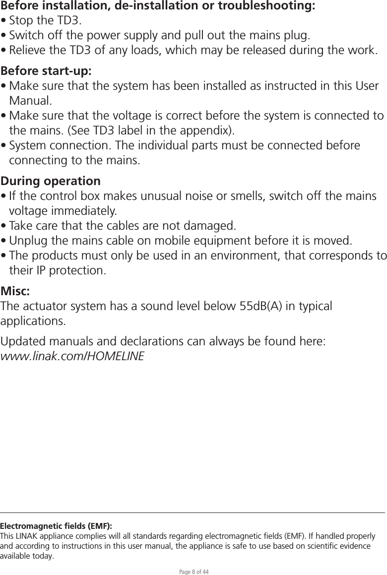 Page 8 of 44Before installation, de-installation or troubleshooting:• Stop the TD3. • Switch off the power supply and pull out the mains plug.• Relieve the TD3 of any loads, which may be released during the work.Before start-up:• Make sure that the system has been installed as instructed in this User  Manual.• Make sure that the voltage is correct before the system is connected to   the mains. (See TD3 label in the appendix).• System connection. The individual parts must be connected before   connecting to the mains.During operation• If the control box makes unusual noise or smells, switch off the mains   voltage immediately.• Take care that the cables are not damaged.• Unplug the mains cable on mobile equipment before it is moved.• The products must only be used in an environment, that corresponds to   their IP protection.Misc:The actuator system has a sound level below 55dB(A) in typical applications.Updated manuals and declarations can always be found here: www.linak.com/HOMELINE Electromagnetic ﬁelds (EMF):This LINAK appliance complies will all standards regarding electromagnetic ﬁelds (EMF). If handled properly and according to instructions in this user manual, the appliance is safe to use based on scientiﬁc evidence available today.