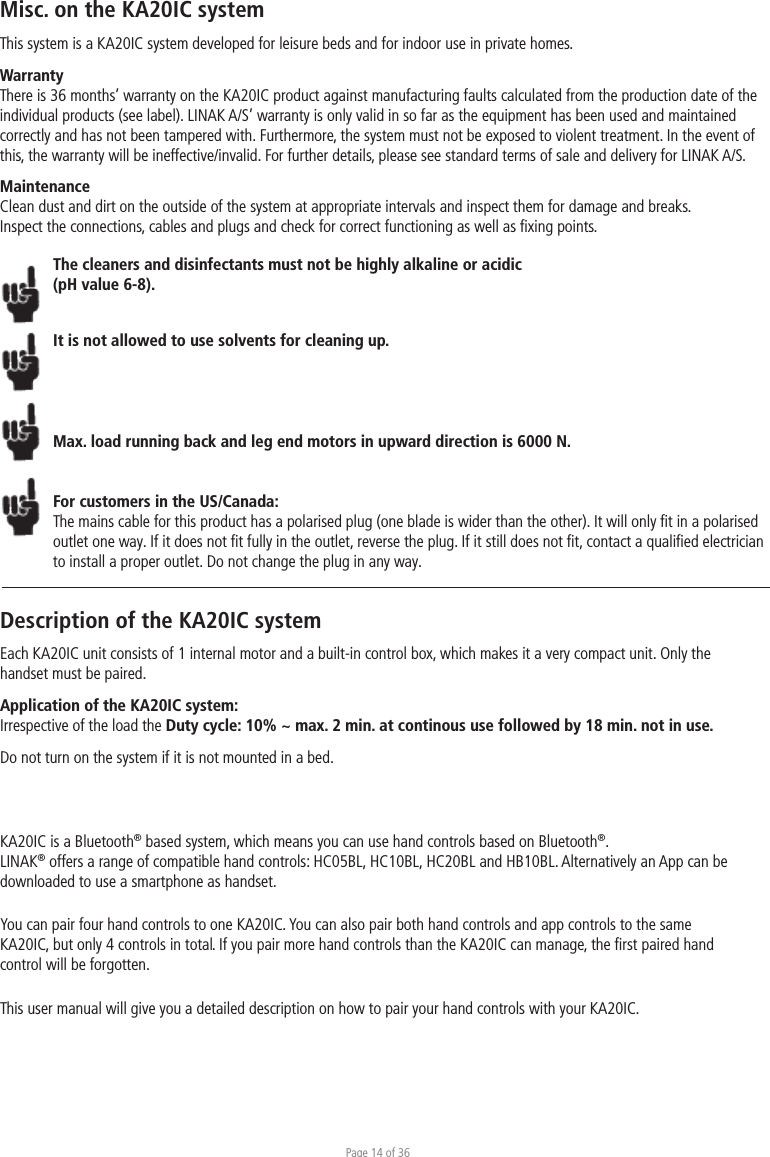 Page 14 of 36Misc. on the KA20IC systemThis system is a KA20IC system developed for leisure beds and for indoor use in private homes. WarrantyThere is 36 months’ warranty on the KA20IC product against manufacturing faults calculated from the production date of the individual products (see label). LINAK A/S’ warranty is only valid in so far as the equipment has been used and maintained correctly and has not been tampered with. Furthermore, the system must not be exposed to violent treatment. In the event of this, the warranty will be ineffective/invalid. For further details, please see standard terms of sale and delivery for LINAK A/S.MaintenanceClean dust and dirt on the outside of the system at appropriate intervals and inspect them for damage and breaks.Inspect the connections, cables and plugs and check for correct functioning as well as ﬁxing points. The cleaners and disinfectants must not be highly alkaline or acidic (pH value 6-8).It is not allowed to use solvents for cleaning up.Max. load running back and leg end motors in upward direction is 6000 N. For customers in the US/Canada:The mains cable for this product has a polarised plug (one blade is wider than the other). It will only ﬁt in a polarised outlet one way. If it does not ﬁt fully in the outlet, reverse the plug. If it still does not ﬁt, contact a qualiﬁed electrician to install a proper outlet. Do not change the plug in any way.Description of the KA20IC systemEach KA20IC unit consists of 1 internal motor and a built-in control box, which makes it a very compact unit. Only the handset must be paired.Application of the KA20IC system:Irrespective of the load the Duty cycle: 10% ~ max. 2 min. at continous use followed by 18 min. not in use.Do not turn on the system if it is not mounted in a bed.KA20IC is a Bluetooth® based system, which means you can use hand controls based on Bluetooth®. LINAK® offers a range of compatible hand controls: HC05BL, HC10BL, HC20BL and HB10BL. Alternatively an App can be downloaded to use a smartphone as handset. You can pair four hand controls to one KA20IC. You can also pair both hand controls and app controls to the same KA20IC, but only 4 controls in total. If you pair more hand controls than the KA20IC can manage, the ﬁrst paired hand control will be forgotten. This user manual will give you a detailed description on how to pair your hand controls with your KA20IC. 