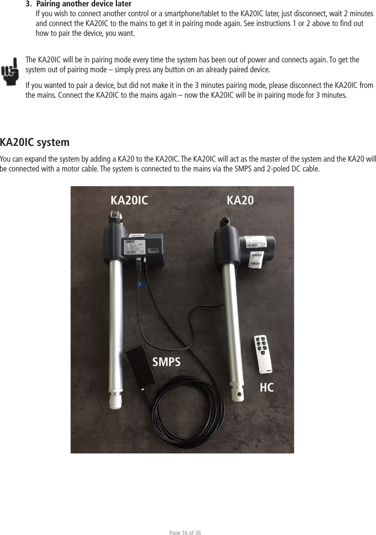 Page 16 of 363.  Pairing another device laterIf you wish to connect another control or a smartphone/tablet to the KA20IC later, just disconnect, wait 2 minutes and connect the KA20IC to the mains to get it in pairing mode again. See instructions 1 or 2 above to ﬁnd out how to pair the device, you want.   The KA20IC will be in pairing mode every time the system has been out of power and connects again. To get the system out of pairing mode – simply press any button on an already paired device. If you wanted to pair a device, but did not make it in the 3 minutes pairing mode, please disconnect the KA20IC from the mains. Connect the KA20IC to the mains again – now the KA20IC will be in pairing mode for 3 minutes. KA20IC systemYou can expand the system by adding a KA20 to the KA20IC. The KA20IC will act as the master of the system and the KA20 will be connected with a motor cable. The system is connected to the mains via the SMPS and 2-poled DC cable. KA20KA20ICHCSMPS