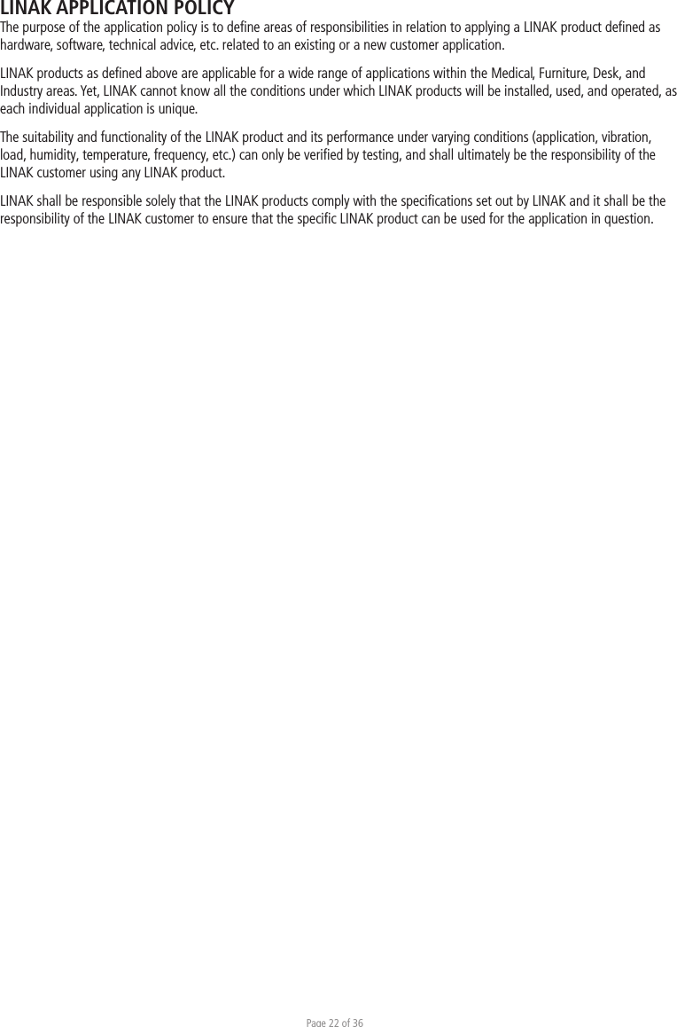 Page 22 of 36LINAK APPLICATION POLICYThe purpose of the application policy is to deﬁne areas of responsibilities in relation to applying a LINAK product deﬁned as hardware, software, technical advice, etc. related to an existing or a new customer application.LINAK products as deﬁned above are applicable for a wide range of applications within the Medical, Furniture, Desk, and Industry areas. Yet, LINAK cannot know all the conditions under which LINAK products will be installed, used, and operated, as each individual application is unique.The suitability and functionality of the LINAK product and its performance under varying conditions (application, vibration, load, humidity, temperature, frequency, etc.) can only be veriﬁed by testing, and shall ultimately be the responsibility of the LINAK customer using any LINAK product. LINAK shall be responsible solely that the LINAK products comply with the speciﬁcations set out by LINAK and it shall be the responsibility of the LINAK customer to ensure that the speciﬁc LINAK product can be used for the application in question. 