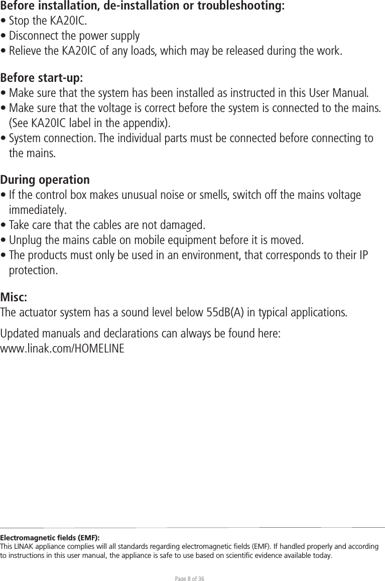 Page 8 of 36Before installation, de-installation or troubleshooting:• Stop the KA20IC. • Disconnect the power supply• Relieve the KA20IC of any loads, which may be released during the work.Before start-up:• Make sure that the system has been installed as instructed in this User Manual.• Make sure that the voltage is correct before the system is connected to the mains.  (See KA20IC label in the appendix).• System connection. The individual parts must be connected before connecting to  the mains.During operation• If the control box makes unusual noise or smells, switch off the mains voltage  immediately.• Take care that the cables are not damaged.• Unplug the mains cable on mobile equipment before it is moved.• The products must only be used in an environment, that corresponds to their IP protection.Misc:The actuator system has a sound level below 55dB(A) in typical applications.Updated manuals and declarations can always be found here: www.linak.com/HOMELINE Electromagnetic ﬁelds (EMF):This LINAK appliance complies will all standards regarding electromagnetic ﬁelds (EMF). If handled properly and according to instructions in this user manual, the appliance is safe to use based on scientiﬁc evidence available today.