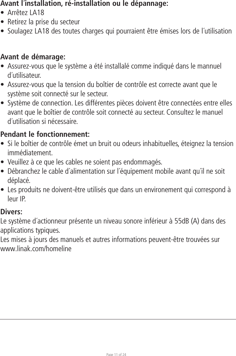 Page 11 of 24Avant l´installation, ré-installation ou le dépannage:•  Arrêtez LA18•  Retirez la prise du secteur•  Soulagez LA18 des toutes charges qui pourraient être émises lors de l´utilisationAvant de démarage:•  Assurez-vous que le système a été installalé comme indiqué dans le mannuel d´utilisateur.•  Assurez-vous que la tension du boîtier de contrôle est correcte avant que le  système soit connecté sur le secteur.•  Système de connection. Les différentes pièces doivent être connectées entre elles  avant que le boîtier de contrôle soit connecté au secteur. Consultez le manuel  d´utilisation si nécessaire.Pendant le fonctionnement:•  Si le boîtier de contrôle émet un bruit ou odeurs inhabituelles, éteignez la tension immédiatement.•  Veuillez à ce que les cables ne soient pas endommagés.•  Débranchez le cable d´alimentation sur l´équipement mobile avant qu´il ne soit  déplacé.•  Les produits ne doivent-être utilisés que dans un environement qui correspond à   leur IP.Divers:Le système d´actionneur présente un niveau sonore inférieur à 55dB (A) dans des applications typiques.Les mises à jours des manuels et autres informations peuvent-être trouvées sur www.linak.com/homeline