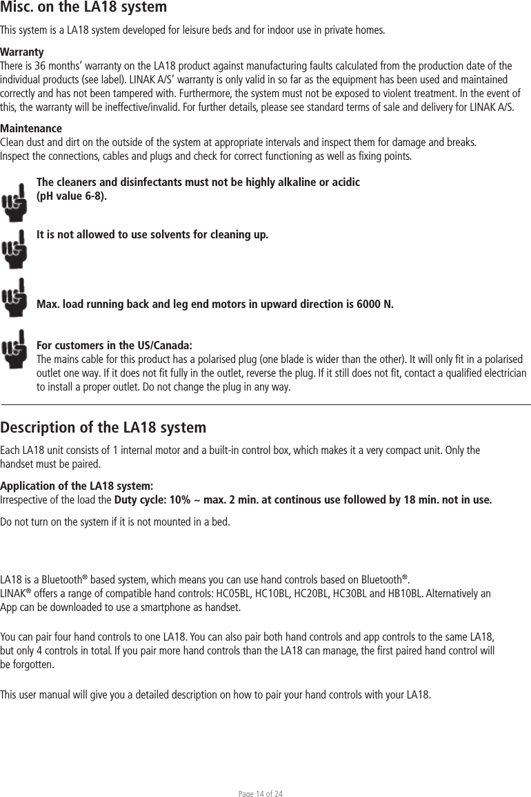 Page 14 of 24Misc. on the LA18 systemThis system is a LA18 system developed for leisure beds and for indoor use in private homes. WarrantyThere is 36 months’ warranty on the LA18 product against manufacturing faults calculated from the production date of the individual products (see label). LINAK A/S’ warranty is only valid in so far as the equipment has been used and maintained correctly and has not been tampered with. Furthermore, the system must not be exposed to violent treatment. In the event of this, the warranty will be ineffective/invalid. For further details, please see standard terms of sale and delivery for LINAK A/S.MaintenanceClean dust and dirt on the outside of the system at appropriate intervals and inspect them for damage and breaks.Inspect the connections, cables and plugs and check for correct functioning as well as ﬁxing points. The cleaners and disinfectants must not be highly alkaline or acidic (pH value 6-8).It is not allowed to use solvents for cleaning up.Max. load running back and leg end motors in upward direction is 6000 N. For customers in the US/Canada:The mains cable for this product has a polarised plug (one blade is wider than the other). It will only ﬁt in a polarised outlet one way. If it does not ﬁt fully in the outlet, reverse the plug. If it still does not ﬁt, contact a qualiﬁed electrician to install a proper outlet. Do not change the plug in any way.Description of the LA18 systemEach LA18 unit consists of 1 internal motor and a built-in control box, which makes it a very compact unit. Only the handset must be paired.Application of the LA18 system:Irrespective of the load the Duty cycle: 10% ~ max. 2 min. at continous use followed by 18 min. not in use.Do not turn on the system if it is not mounted in a bed.LA18 is a Bluetooth® based system, which means you can use hand controls based on Bluetooth®. LINAK® offers a range of compatible hand controls: HC05BL, HC10BL, HC20BL, HC30BL and HB10BL. Alternatively an App can be downloaded to use a smartphone as handset. You can pair four hand controls to one LA18. You can also pair both hand controls and app controls to the same LA18, but only 4 controls in total. If you pair more hand controls than the LA18 can manage, the ﬁrst paired hand control will be forgotten. This user manual will give you a detailed description on how to pair your hand controls with your LA18. 