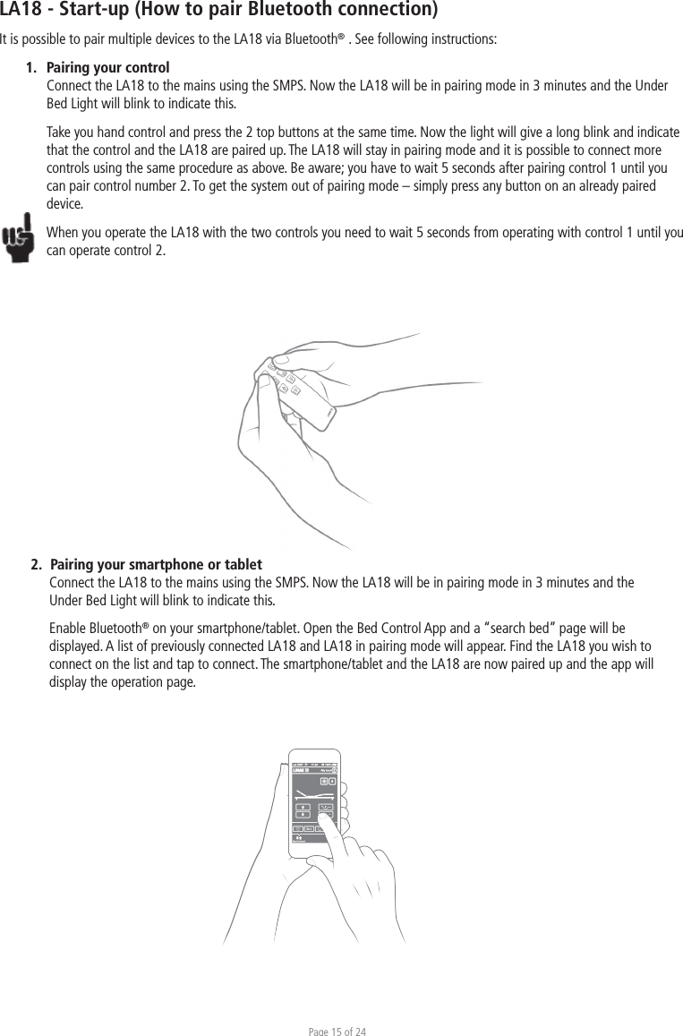 Page 15 of 24LA18 - Start-up (How to pair Bluetooth connection)It is possible to pair multiple devices to the LA18 via Bluetooth® . See following instructions:1.  Pairing your control Connect the LA18 to the mains using the SMPS. Now the LA18 will be in pairing mode in 3 minutes and the Under Bed Light will blink to indicate this. Take you hand control and press the 2 top buttons at the same time. Now the light will give a long blink and indicate that the control and the LA18 are paired up. The LA18 will stay in pairing mode and it is possible to connect more controls using the same procedure as above. Be aware; you have to wait 5 seconds after pairing control 1 until you can pair control number 2. To get the system out of pairing mode – simply press any button on an already paired device.When you operate the LA18 with the two controls you need to wait 5 seconds from operating with control 1 until you can operate control 2. 1232.  Pairing your smartphone or tablet Connect the LA18 to the mains using the SMPS. Now the LA18 will be in pairing mode in 3 minutes and the Under Bed Light will blink to indicate this. Enable Bluetooth® on your smartphone/tablet. Open the Bed Control App and a “search bed” page will be displayed. A list of previously connected LA18 and LA18 in pairing mode will appear. Find the LA18 you wish to connect on the list and tap to connect. The smartphone/tablet and the LA18 are now paired up and the app will display the operation page. 123