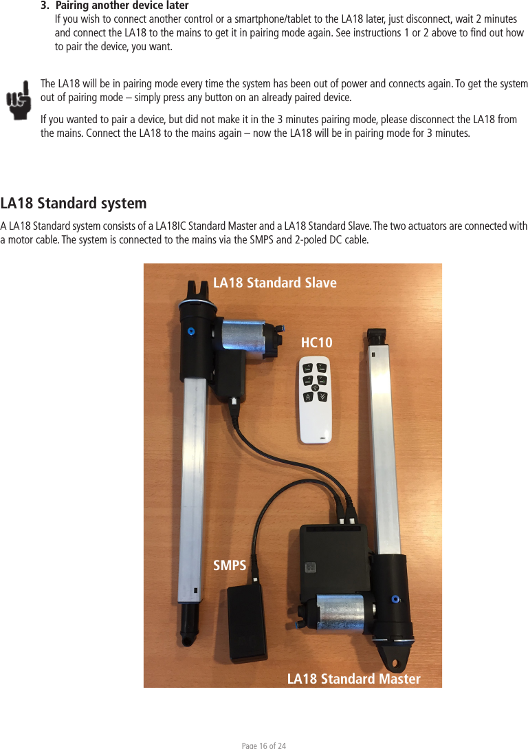 Page 16 of 243.  Pairing another device laterIf you wish to connect another control or a smartphone/tablet to the LA18 later, just disconnect, wait 2 minutes and connect the LA18 to the mains to get it in pairing mode again. See instructions 1 or 2 above to ﬁnd out how to pair the device, you want.   The LA18 will be in pairing mode every time the system has been out of power and connects again. To get the system out of pairing mode – simply press any button on an already paired device. If you wanted to pair a device, but did not make it in the 3 minutes pairing mode, please disconnect the LA18 from the mains. Connect the LA18 to the mains again – now the LA18 will be in pairing mode for 3 minutes. LA18IC Standard systemA LA18 Standard system consists of a LA18IC Standard Master and a LA18 Standard Slave. The two actuators are connected with a motor cable. The system is connected to the mains via the SMPS and 2-poled DC cable. LA18 Standard Master HC10SMPSLA18 Standard SlaveLA18 Standard system