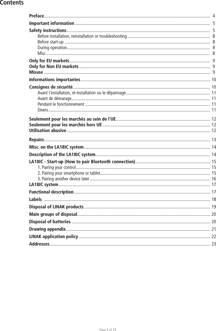 Page 3 of 24Preface.................................................................................................................................................   4Important information ......................................................................................................................  5Safety instructions .............................................................................................................................   5  Before installation, reinstallation or troubleshooting ........................................................................  8  Before start-up ...............................................................................................................................  8  During operation .............................................................................................................................  8 Misc ...............................................................................................................................................  8Only for EU markets ...........................................................................................................................  9Only for Non EU markets ..................................................................................................................  9Misuse .................................................................................................................................................  9Informations importantes .................................................................................................................  10Consignes de sécurité ........................................................................................................................ 10  Avant l´installation, ré-installation ou le dépannage ......................................................................... 11  Avant de démarage ......................................................................................................................... 11  Pendant le fonctionnement ............................................................................................................. 11 Divers .............................................................................................................................................  11Seulement pour les marchés au sein de l´UE ..................................................................................  12Seulement pour les marchés hors UE .............................................................................................. 12Utilisation abusive ............................................................................................................................. 12Repairs ................................................................................................................................................. 13Misc. on the LA18IC system .............................................................................................................. 14Description of the LA18IC system .................................................................................................... 14LA18IC - Start-up (How to pair Bluetooth connection) .................................................................  15 1. Pairing your control .....................................................................................................................  15 2. Pairing your smartphone or tablet ................................................................................................ 15 3. Pairing another device later .........................................................................................................  16LA18IC system .................................................................................................................................... 17Functional description .......................................................................................................................  17Labels  ................................................................................................................................................. 18Disposal of LINAK products .............................................................................................................. 19Main groups of disposal .................................................................................................................... 20Disposal of batteries ......................................................................................................................... 20Drawing appendix .............................................................................................................................. 21LINAK application policy ...................................................................................................................  22Addresses ............................................................................................................................................  23Contents