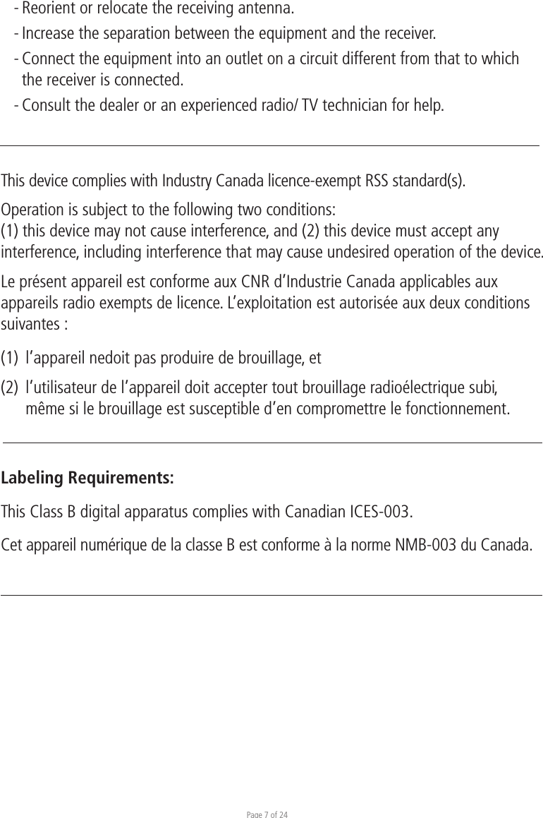 Page 7 of 24- Reorient or relocate the receiving antenna. - Increase the separation between the equipment and the receiver. - Connect the equipment into an outlet on a circuit different from that to which  the receiver is connected. - Consult the dealer or an experienced radio/ TV technician for help.This device complies with Industry Canada licence-exempt RSS standard(s).Operation is subject to the following two conditions:(1) this device may not cause interference, and (2) this device must accept any interference, including interference that may cause undesired operation of the device.Le présent appareil est conforme aux CNR d’Industrie Canada applicables aux appareils radio exempts de licence. L’exploitation est autorisée aux deux conditions suivantes :(1)  l’appareil nedoit pas produire de brouillage, et(2)  l’utilisateur de l’appareil doit accepter tout brouillage radioélectrique subi,   même si le brouillage est susceptible d’en compromettre le fonctionnement.Labeling Requirements:This Class B digital apparatus complies with Canadian ICES-003.Cet appareil numérique de la classe B est conforme à la norme NMB-003 du Canada.