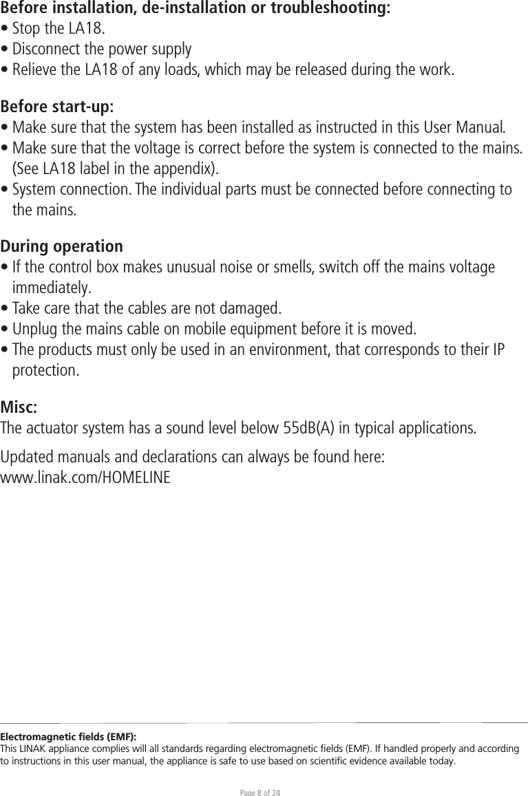 Page 8 of 24Before installation, de-installation or troubleshooting:• Stop the LA18. • Disconnect the power supply• Relieve the LA18 of any loads, which may be released during the work.Before start-up:• Make sure that the system has been installed as instructed in this User Manual.• Make sure that the voltage is correct before the system is connected to the mains.  (See LA18 label in the appendix).• System connection. The individual parts must be connected before connecting to  the mains.During operation• If the control box makes unusual noise or smells, switch off the mains voltage  immediately.• Take care that the cables are not damaged.• Unplug the mains cable on mobile equipment before it is moved.• The products must only be used in an environment, that corresponds to their IP protection.Misc:The actuator system has a sound level below 55dB(A) in typical applications.Updated manuals and declarations can always be found here: www.linak.com/HOMELINE Electromagnetic ﬁelds (EMF):This LINAK appliance complies will all standards regarding electromagnetic ﬁelds (EMF). If handled properly and according to instructions in this user manual, the appliance is safe to use based on scientiﬁc evidence available today.