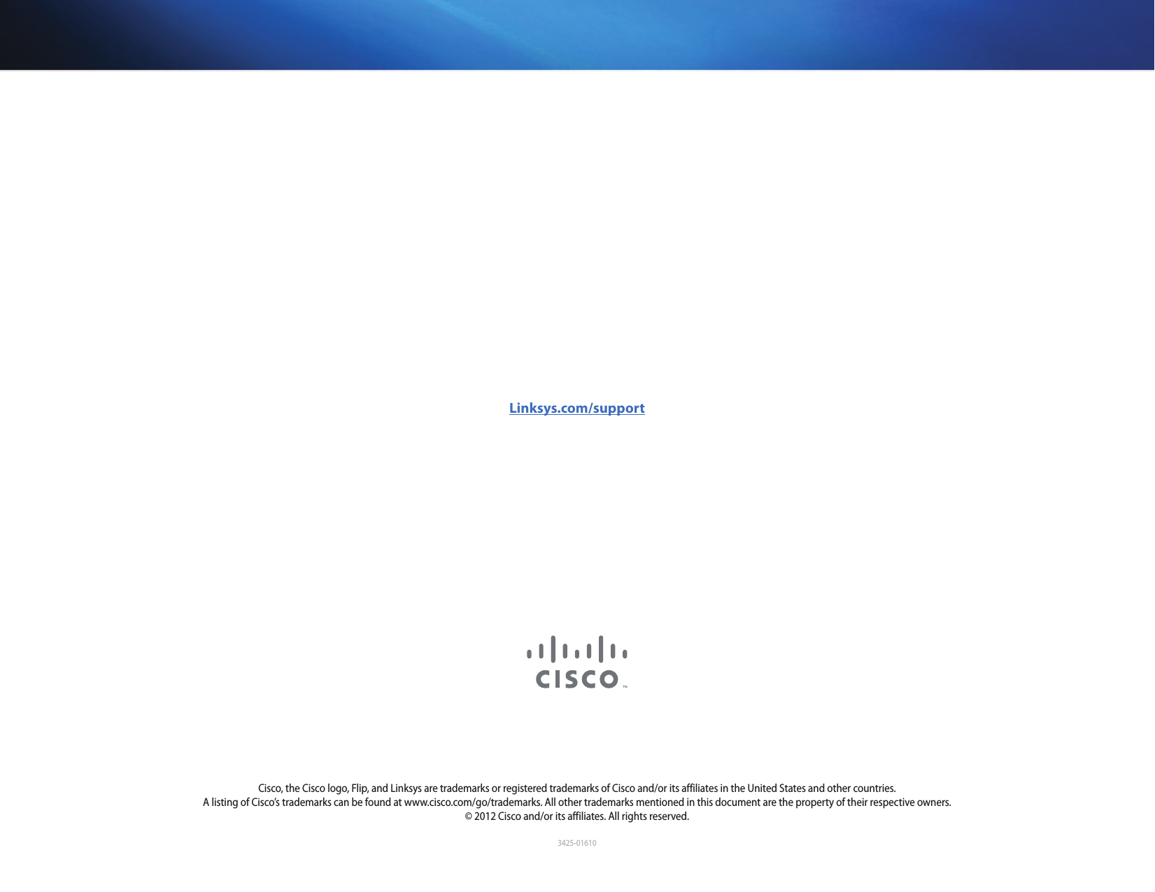 3425-01610Linksys.com/supportCisco, the Cisco logo, Flip, and Linksys are trademarks or registered trademarks of Cisco and/or its affiliates in the United States and other countries. A listing of Cisco’s trademarks can be found at www.cisco.com/go/trademarks. All other trademarks mentioned in this document are the property of their respective owners. © 2012 Cisco and/or its affiliates. All rights reserved.