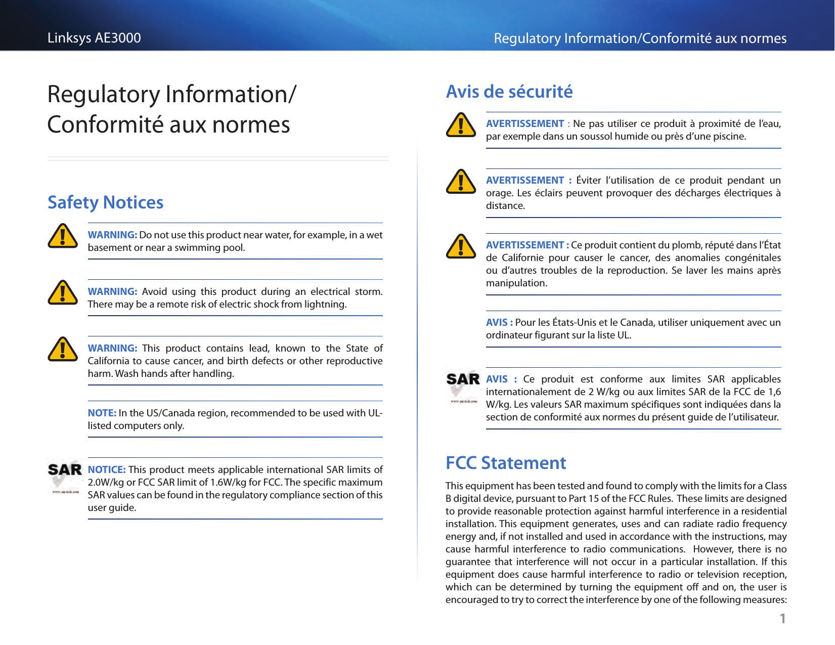 1Regulatory Information/Conformité aux normesLinksys AE30001Regulatory Information/Conformité aux normesSafety Notices WARNING: Do not use this product near water, for example, in a wet basement or near a swimming pool. WARNING: Avoid using this product during an electrical storm. There may be a remote risk of electric shock from lightning. WARNING: This product contains lead, known to the State of California to cause cancer, and birth defects or other reproductive harm. Wash hands after handling. NOTE: In the US/Canada region, recommended to be used with UL-listed computers only. NOTICE: This product meets applicable international SAR limits of 2.0W/kg or FCC SAR limit of 1.6W/kg for FCC. The specific maximum SAR values can be found in the regulatory compliance section of this user guide.Avis de sécurité AVERTISSEMENT : Ne pas utiliser ce produit à proximité de l’eau, par exemple dans un soussol humide ou près d’une piscine. AVERTISSEMENT : Éviter l’utilisation de ce produit pendant un orage. Les éclairs peuvent provoquer des décharges électriques à distance. AVERTISSEMENT : Ce produit contient du plomb, réputé dans l’État de Californie pour causer le cancer, des anomalies congénitales ou d’autres troubles de la reproduction. Se laver les mains après manipulation. AVIS : Pour les États-Unis et le Canada, utiliser uniquement avec un ordinateur figurant sur la liste UL. AVIS : Ce produit est conforme aux limites SAR applicables internationalement de 2 W/kg ou aux limites SAR de la FCC de 1,6 W/kg. Les valeurs SAR maximum spécifiques sont indiquées dans la section de conformité aux normes du présent guide de l’utilisateur.FCC StatementThis equipment has been tested and found to comply with the limits for a Class B digital device, pursuant to Part 15 of the FCC Rules.  These limits are designed to provide reasonable protection against harmful interference in a residential installation. This equipment generates, uses and can radiate radio frequency energy and, if not installed and used in accordance with the instructions, may cause harmful interference to radio communications.  However, there is no guarantee that interference will not occur in a particular installation. If this equipment does cause harmful interference to radio or television reception, which can be determined by turning the equipment off and on, the user is encouraged to try to correct the interference by one of the following measures: