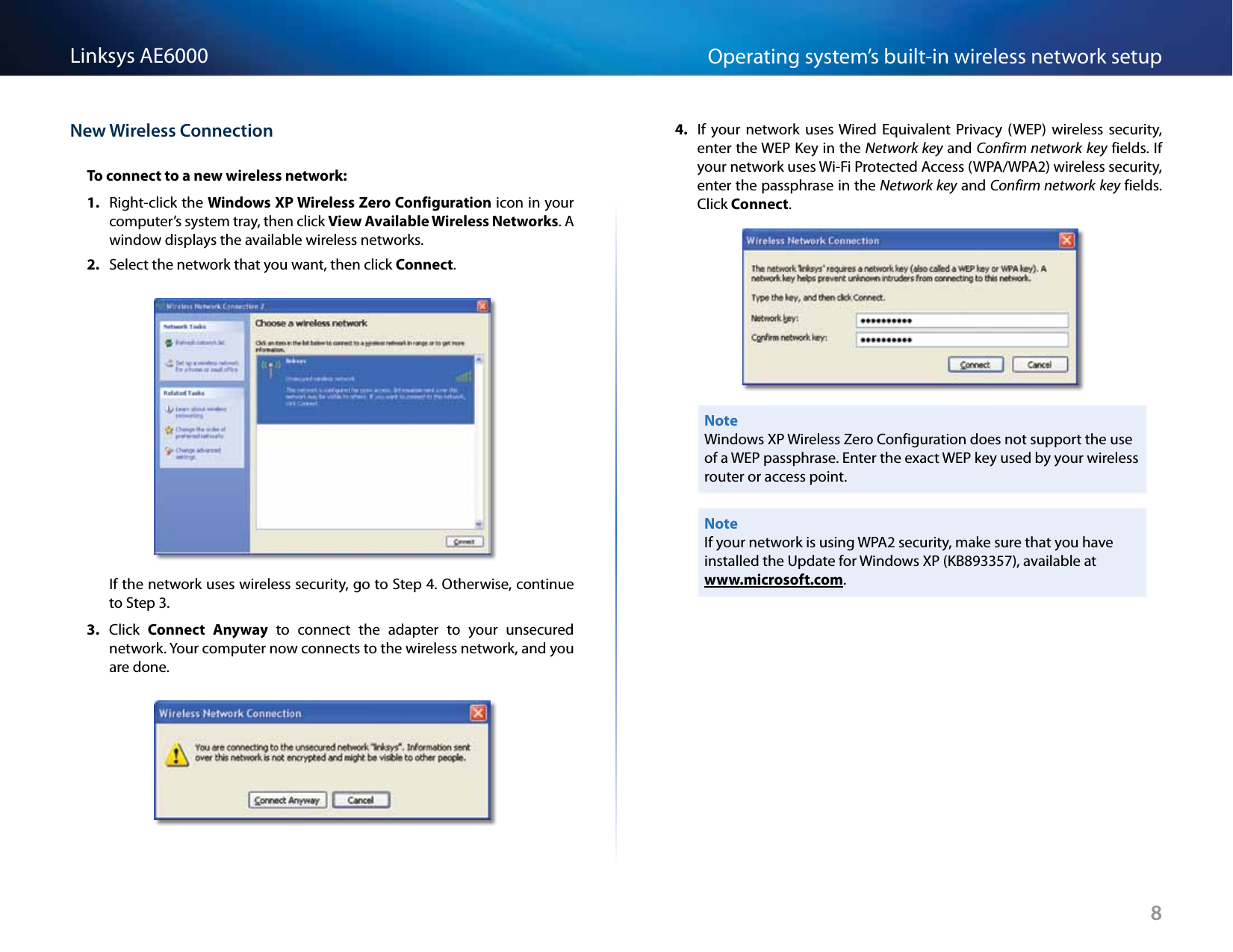 8Operating system’s built-in wireless network setupLinksys AE6000New Wireless ConnectionTo connect to a new wireless network:1.  Right-click the Windows XP Wireless Zero Configuration icon in your computer’s system tray, then click View Available Wireless Networks. A window displays the available wireless networks.2.  Select the network that you want, then click Connect.If the network uses wireless security, go to Step 4. Otherwise, continue to Step 3.3.  Click  Connect  Anyway  to  connect  the  adapter  to  your  unsecured network. Your computer now connects to the wireless network, and you are done.4.  If  your  network  uses Wired  Equivalent  Privacy  (WEP)  wireless  security, enter the WEP Key in the Network key and Confirm network key fields. If your network uses Wi-Fi Protected Access (WPA/WPA2) wireless security, enter the passphrase in the Network key and Confirm network key fields. Click Connect.NoteWindows XP Wireless Zero Configuration does not support the use of a WEP passphrase. Enter the exact WEP key used by your wireless router or access point.NoteIf your network is using WPA2 security, make sure that you have installed the Update for Windows XP (KB893357), available at www.microsoft.com.