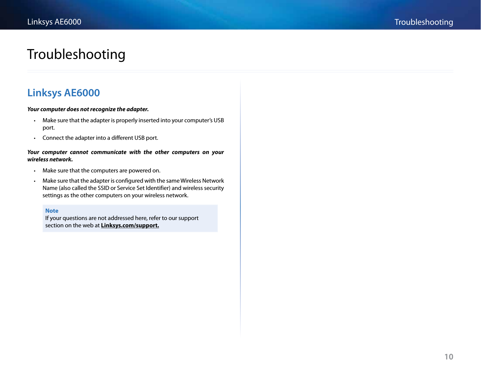 10TroubleshootingLinksys AE600010Linksys AE6000Your computer does not recognize the adapter. • Make sure that the adapter is properly inserted into your computer’s USB port. • Connect the adapter into a different USB port.Your  computer  cannot  communicate  with  the  other  computers  on  your wireless network. • Make sure that the computers are powered on. • Make sure that the adapter is configured with the same Wireless Network Name (also called the SSID or Service Set Identifier) and wireless security settings as the other computers on your wireless network.NoteIf your questions are not addressed here, refer to our support section on the web at Linksys.com/support.Troubleshooting