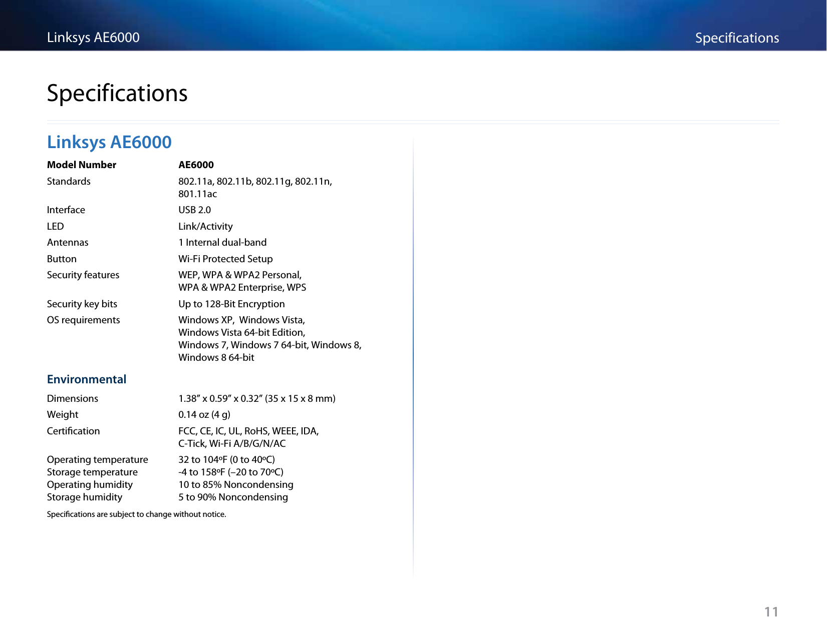 11SpecificationsLinksys AE6000Linksys AE6000Model Number  AE6000Standards  802.11a, 802.11b, 802.11g, 802.11n,    801.11acInterface  USB 2.0LED  Link/ActivityAntennas  1 Internal dual-bandButton  Wi-Fi Protected SetupSecurity features  WEP, WPA &amp; WPA2 Personal,     WPA &amp; WPA2 Enterprise, WPSSecurity key bits  Up to 128-Bit EncryptionOS requirements  Windows XP,  Windows Vista,    Windows Vista 64-bit Edition,    Windows 7, Windows 7 64-bit, Windows 8,   Windows 8 64-bitEnvironmentalDimensions  1.38” x 0.59” x 0.32” (35 x 15 x 8 mm) Weight  0.14 oz (4 g)Certication  FCC, CE, IC, UL, RoHS, WEEE, IDA,    C-Tick, Wi-Fi A/B/G/N/ACOperating temperature  32 to 104ºF (0 to 40ºC) Storage temperature  -4 to 158ºF (–20 to 70ºC) Operating humidity  10 to 85% Noncondensing Storage humidity  5 to 90% NoncondensingSpecications are subject to change without notice.Specifications