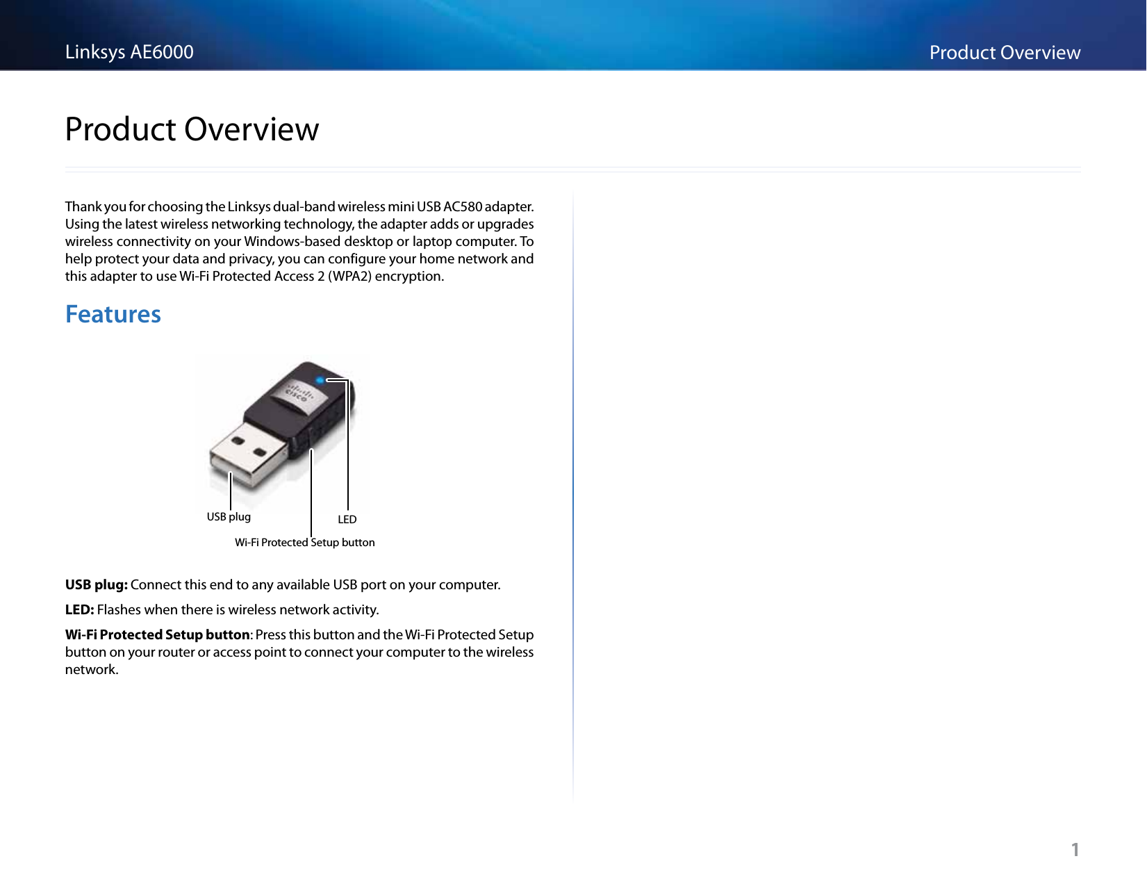 1Product OverviewLinksys AE60001Thank you for choosing the Linksys dual-band wireless mini USB AC580 adapter. Using the latest wireless networking technology, the adapter adds or upgrades wireless connectivity on your Windows-based desktop or laptop computer. To help protect your data and privacy, you can configure your home network and this adapter to use Wi-Fi Protected Access 2 (WPA2) encryption.FeaturesUSB plugWi-Fi Protected Setup buttonLEDUSB plug: Connect this end to any available USB port on your computer.LED: Flashes when there is wireless network activity.Wi-Fi Protected Setup button: Press this button and the Wi-Fi Protected Setup button on your router or access point to connect your computer to the wireless network.Product Overview