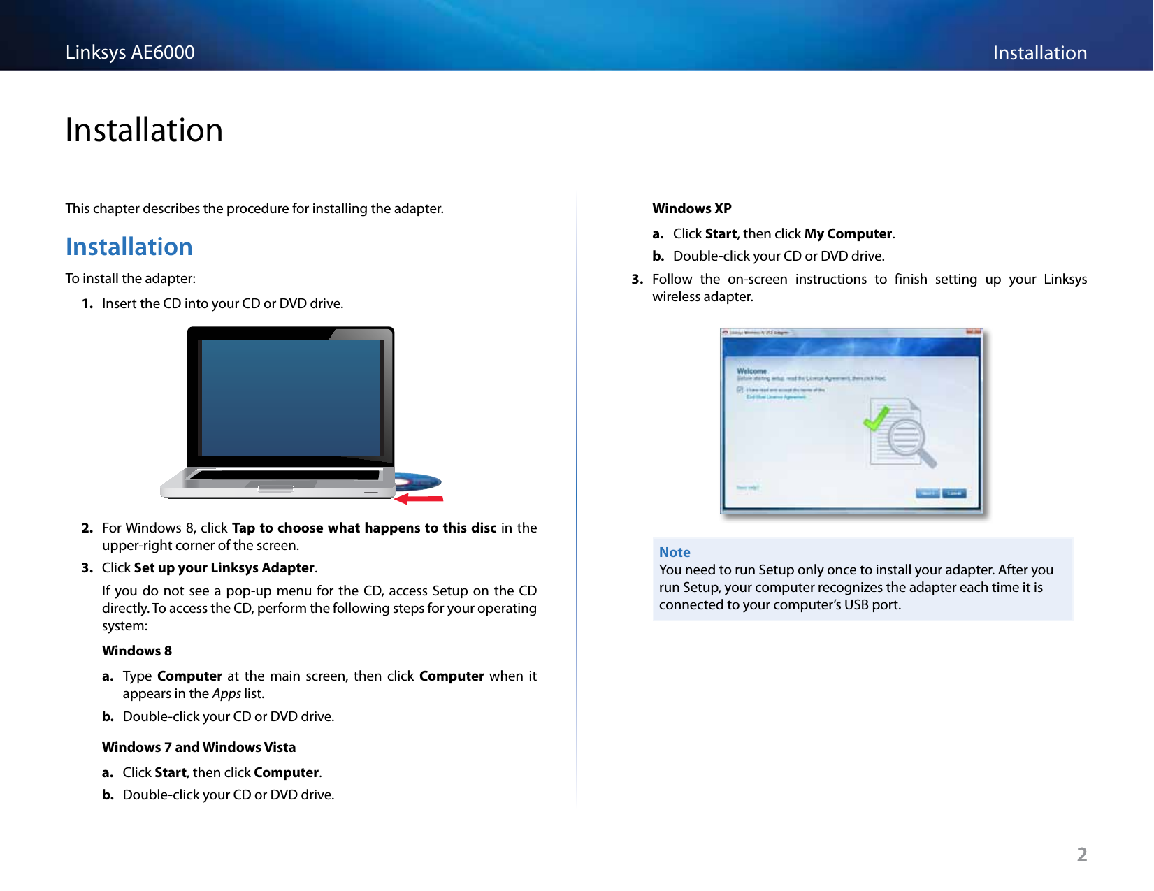 2InstallationLinksys AE60002This chapter describes the procedure for installing the adapter.InstallationTo install the adapter:1.  Insert the CD into your CD or DVD drive. 2.  For Windows 8, click Tap to choose what happens to this disc in the upper-right corner of the screen.3.  Click Set up your Linksys Adapter. If  you do  not  see  a  pop-up  menu  for the  CD,  access  Setup  on  the  CD directly. To access the CD, perform the following steps for your operating system:Windows 8a.  Type  Computer  at  the  main  screen,  then  click  Computer  when  it appears in the Apps list.b.  Double-click your CD or DVD drive.Windows 7 and Windows Vistaa.  Click Start, then click Computer.b.  Double-click your CD or DVD drive.Windows XPa.  Click Start, then click My Computer.b.  Double-click your CD or DVD drive.3.  Follow  the  on-screen  instructions  to  finish  setting  up  your  Linksys wireless adapter.NoteYou need to run Setup only once to install your adapter. After you run Setup, your computer recognizes the adapter each time it is connected to your computer’s USB port.Installation