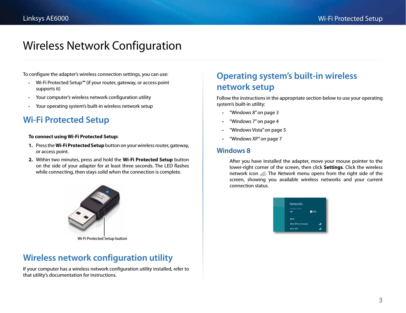 3Wi-Fi Protected SetupLinksys AE60003To configure the adapter’s wireless connection settings, you can use: •Wi-Fi Protected Setup™ (if your router, gateway, or access point supportsit) •Your computer’s wireless network configuration utility •Your operating system’s built-in wireless network setupWi-Fi Protected SetupTo connect using Wi-Fi Protected Setup:1.  Press the Wi-Fi Protected Setup button on your wireless router, gateway, or access point.2.  Within two minutes, press and hold the Wi-Fi Protected Setup button on the side  of your adapter for at least three seconds. The LED flashes while connecting, then stays solid when the connection is complete.Wi-Fi Protected Setup buttonWireless network configuration utilityIf your computer has a wireless network configuration utility installed, refer to that utility’s documentation for instructions.Operating system’s built-in wireless network setupFollow the instructions in the appropriate section below to use your operating system’s built-in utility:  • “Windows 8” on page 3 • “Windows 7” on page 4 • “Windows Vista” on page 5 • “Windows XP” on page 7Windows 8After you have installed the adapter, move your  mouse  pointer to the lower-right corner of the screen, then click Settings. Click the wireless network  icon . The  Network  menu  opens  from  the  right  side  of  the screen,  showing  you  available  wireless  networks  and  your  current connection status. Wireless Network Configuration