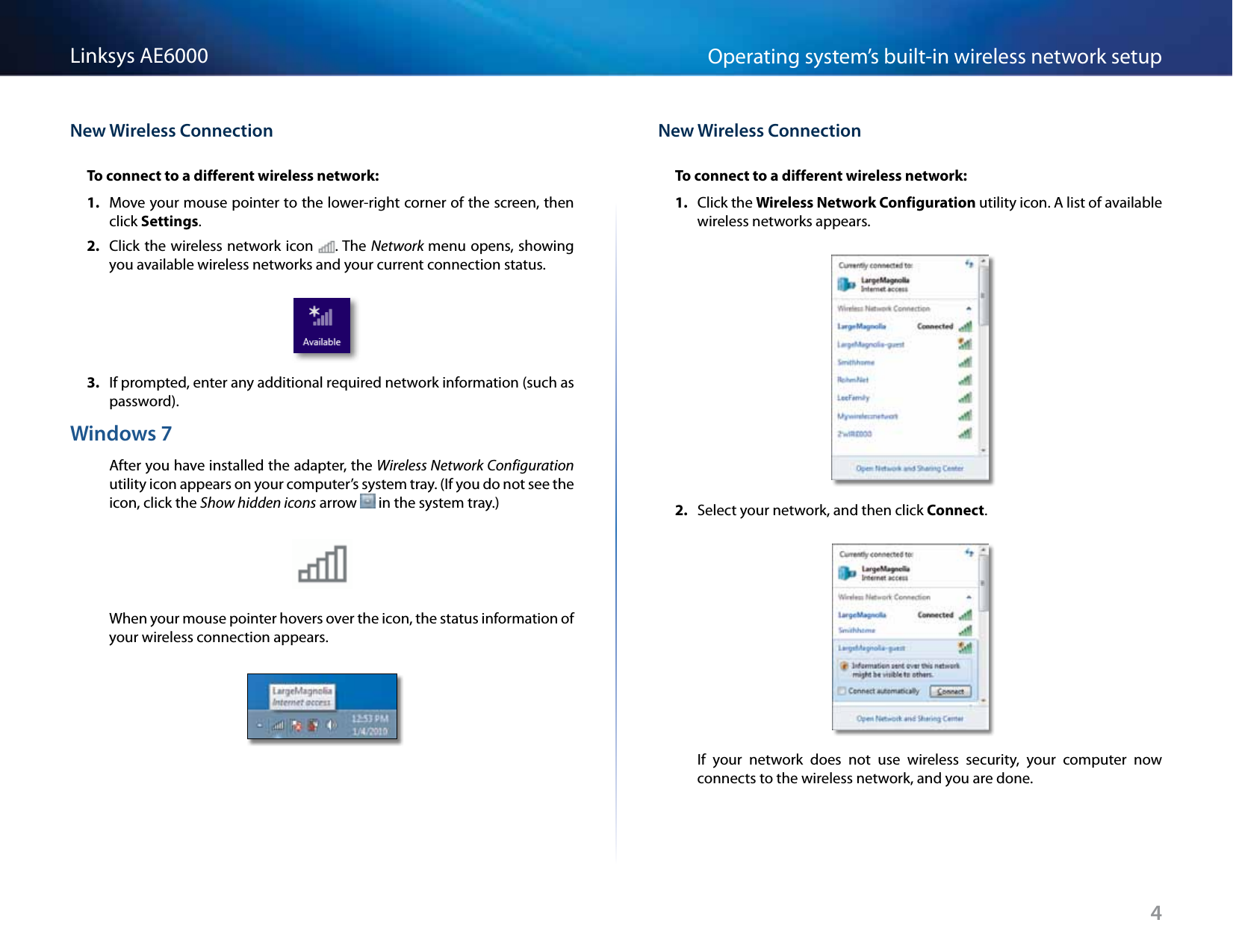 4Operating system’s built-in wireless network setupLinksys AE6000New Wireless ConnectionTo connect to a different wireless network:1.  Move your mouse pointer to the lower-right corner of the screen, then click Settings. 2.  Click the wireless network icon . The Network menu opens, showing you available wireless networks and your current connection status.3.  If prompted, enter any additional required network information (such as password).Windows 7After you have installed the adapter, the Wireless Network Configuration utility icon appears on your computer’s system tray. (If you do not see the icon, click the Show hidden icons arrow   in the system tray.)When your mouse pointer hovers over the icon, the status information of your wireless connection appears.New Wireless ConnectionTo connect to a different wireless network:1.  Click the Wireless Network Configuration utility icon. A list of available wireless networks appears.2.  Select your network, and then click Connect.If  your  network  does  not  use  wireless  security,  your  computer  now connects to the wireless network, and you are done.