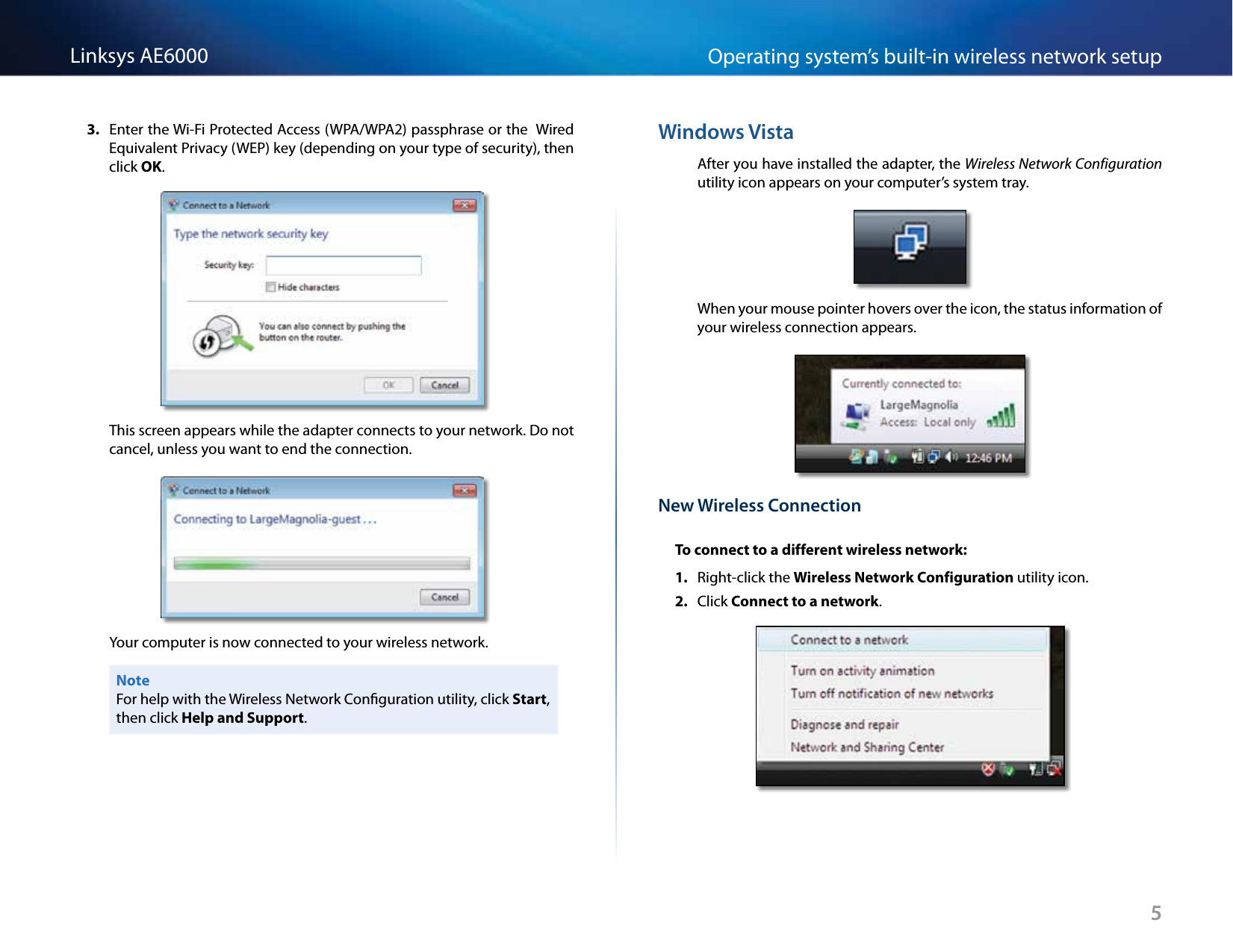 5Operating system’s built-in wireless network setupLinksys AE60003.  Enter the Wi-Fi Protected Access (WPA/WPA2) passphrase or the  Wired Equivalent Privacy (WEP) key (depending on your type of security), then click OK.This screen appears while the adapter connects to your network. Do not cancel, unless you want to end the connection.Your computer is now connected to your wireless network.NoteFor help with the Wireless Network Conguration utility, click Start, then click Help and Support.Windows VistaAfter you have installed the adapter, the Wireless Network Configuration utility icon appears on your computer’s system tray.When your mouse pointer hovers over the icon, the status information of your wireless connection appears.New Wireless ConnectionTo connect to a different wireless network:1.  Right-click the Wireless Network Configuration utility icon. 2.  Click Connect to a network.