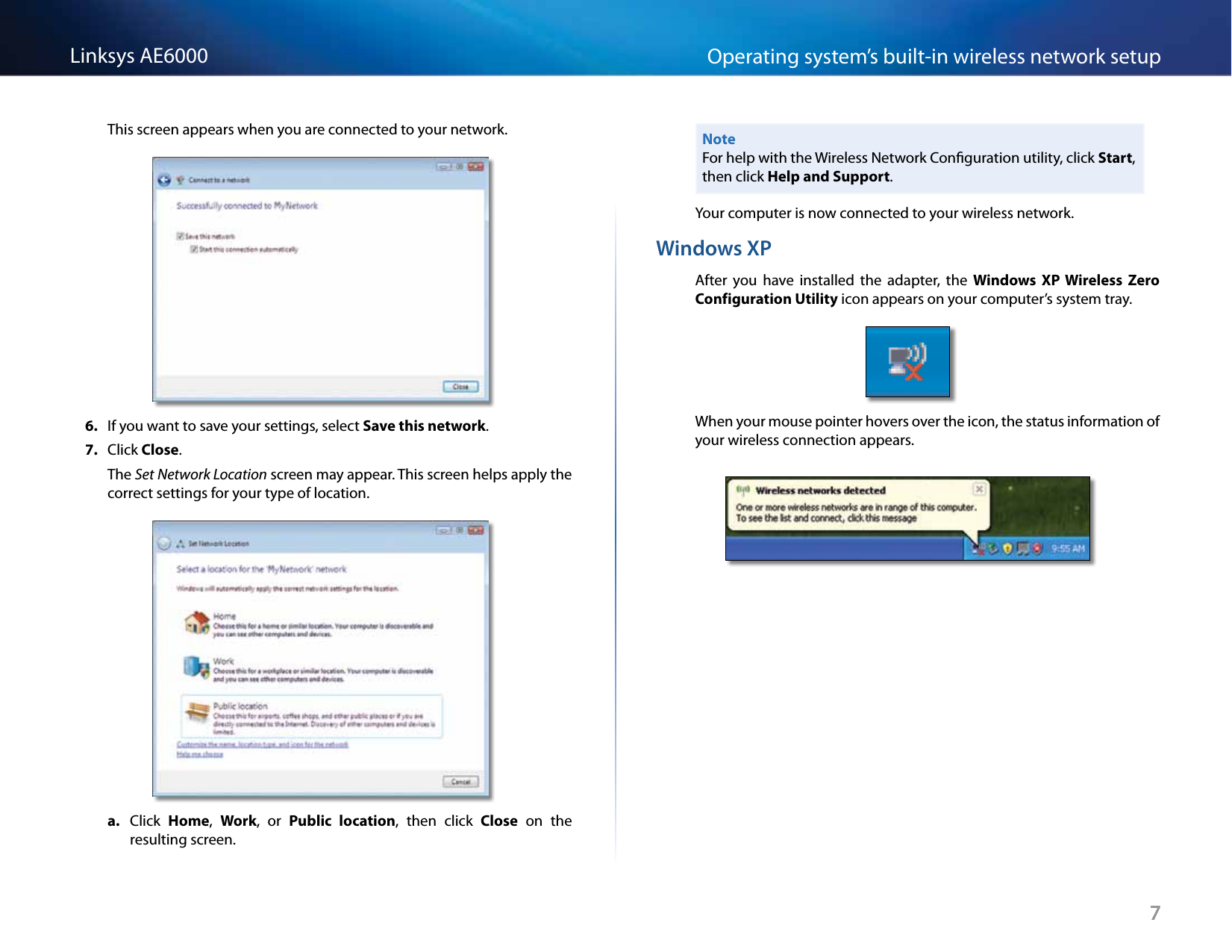 7Operating system’s built-in wireless network setupLinksys AE6000This screen appears when you are connected to your network.6.  If you want to save your settings, select Save this network.7.  Click Close.The Set Network Location screen may appear. This screen helps apply the correct settings for your type of location. a.  Click  Home,  Work,  or  Public  location,  then  click  Close  on  the resulting screen.NoteFor help with the Wireless Network Conguration utility, click Start, then click Help and Support.Your computer is now connected to your wireless network.Windows XPAfter  you  have  installed  the  adapter,  the  Windows  XP  Wireless  Zero Configuration Utility icon appears on your computer’s system tray.When your mouse pointer hovers over the icon, the status information of your wireless connection appears.
