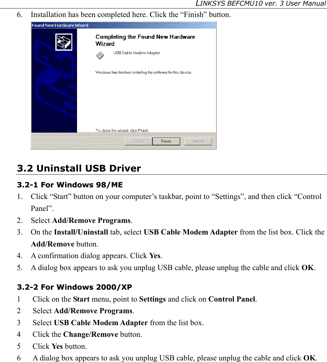LINKSYS BEFCMU10 ver. 3 User Manual   6.  Installation has been completed here. Click the “Finish” button.  3.2 Uninstall USB Driver 33..22--11  FFoorr  WWiinnddoowwss  9988//MMEE    1.  Click “Start” button on your computer’s taskbar, point to “Settings”, and then click “Control Panel”. 2. Select Add/Remove Programs. 3. On the Install/Uninstall tab, select USB Cable Modem Adapter from the list box. Click the Add/Remove button. 4.  A confirmation dialog appears. Click Ye s . 5.  A dialog box appears to ask you unplug USB cable, please unplug the cable and click OK. 33..22--22  FFoorr  WWiinnddoowwss  22000000//XXPP  1  Click on the Start menu, point to Settings and click on Control Panel. 2 Select Add/Remove Programs. 3 Select USB Cable Modem Adapter from the list box. 4 Click the Change/Remove button. 5 Click Ye s  button. 6  A dialog box appears to ask you unplug USB cable, please unplug the cable and click OK.  