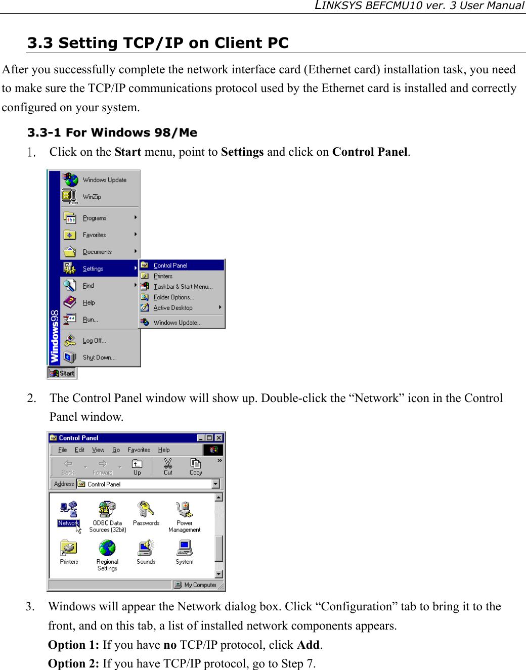 LINKSYS BEFCMU10 ver. 3 User Manual   3.3 Setting TCP/IP on Client PC After you successfully complete the network interface card (Ethernet card) installation task, you need to make sure the TCP/IP communications protocol used by the Ethernet card is installed and correctly configured on your system.  33..33--11  FFoorr  WWiinnddoowwss  9988//MMee  1.  Click on the Start menu, point to Settings and click on Control Panel.  2.  The Control Panel window will show up. Double-click the “Network” icon in the Control Panel window.    3.  Windows will appear the Network dialog box. Click “Configuration” tab to bring it to the front, and on this tab, a list of installed network components appears.   Option 1: If you have no TCP/IP protocol, click Add. Option 2: If you have TCP/IP protocol, go to Step 7.   