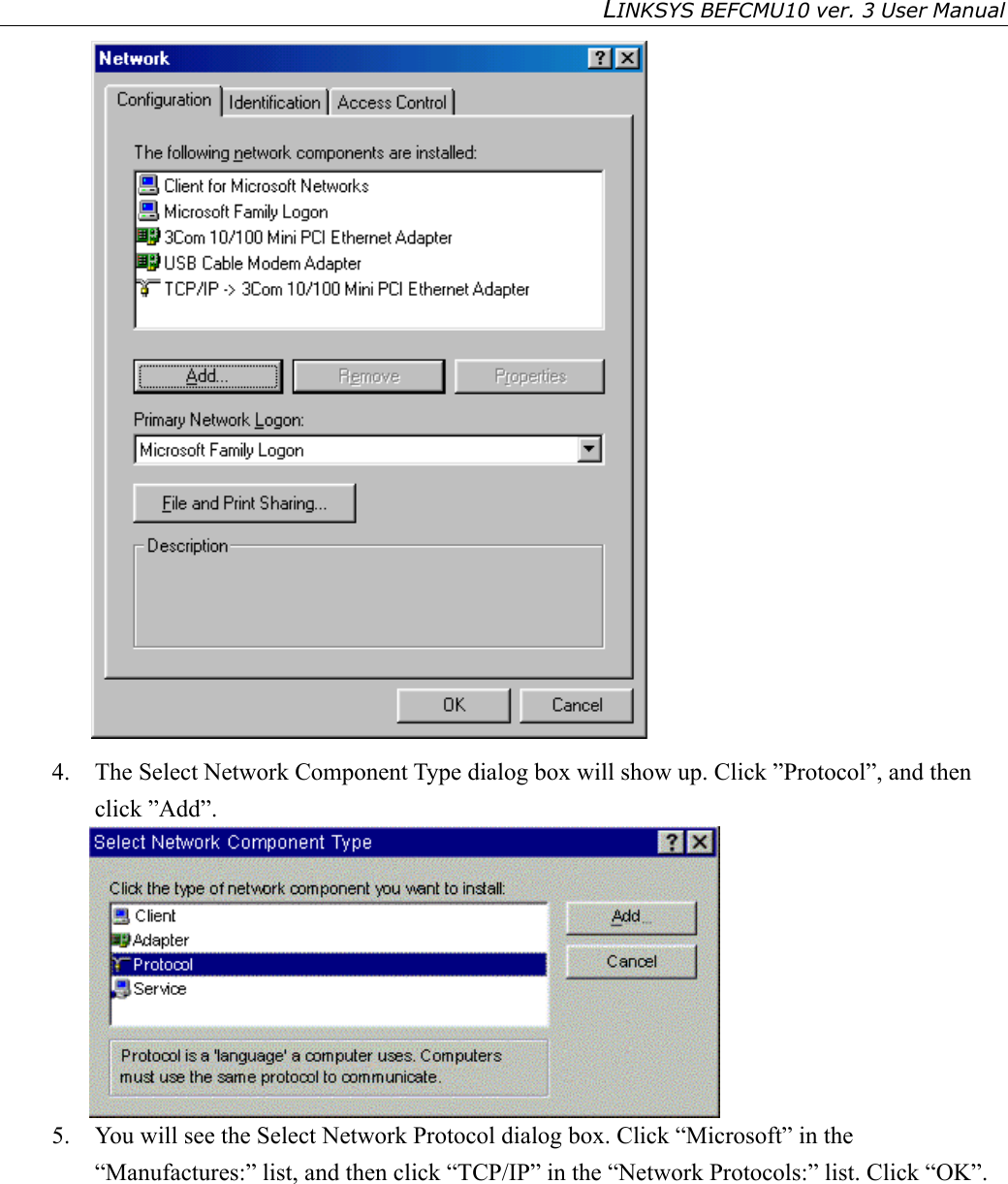 LINKSYS BEFCMU10 ver. 3 User Manual    4.  The Select Network Component Type dialog box will show up. Click ”Protocol”, and then click ”Add”.  5.  You will see the Select Network Protocol dialog box. Click “Microsoft” in the “Manufactures:” list, and then click “TCP/IP” in the “Network Protocols:” list. Click “OK”. 