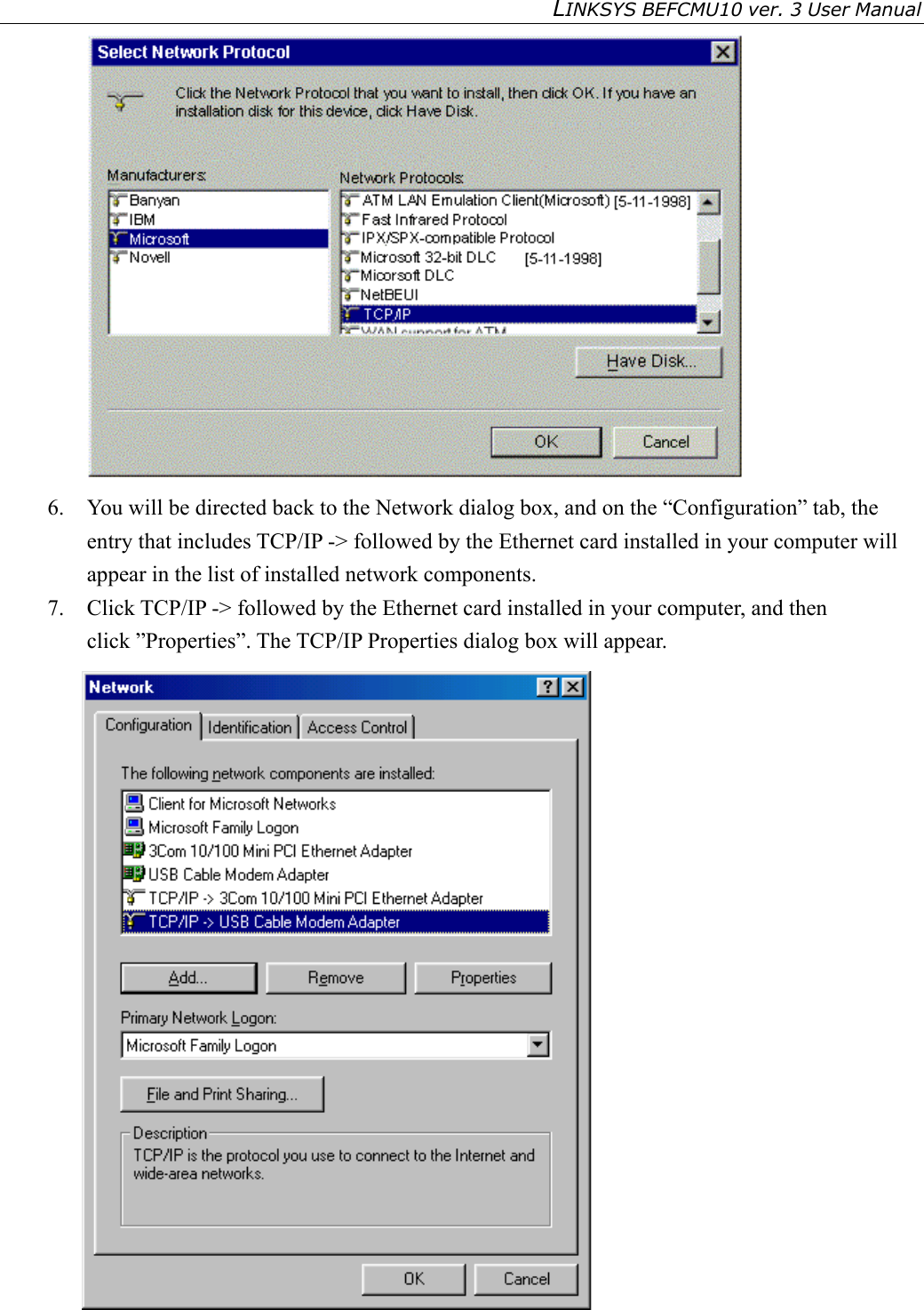 LINKSYS BEFCMU10 ver. 3 User Manual    6.  You will be directed back to the Network dialog box, and on the “Configuration” tab, the entry that includes TCP/IP -&gt; followed by the Ethernet card installed in your computer will appear in the list of installed network components. 7.  Click TCP/IP -&gt; followed by the Ethernet card installed in your computer, and then click ”Properties”. The TCP/IP Properties dialog box will appear.  