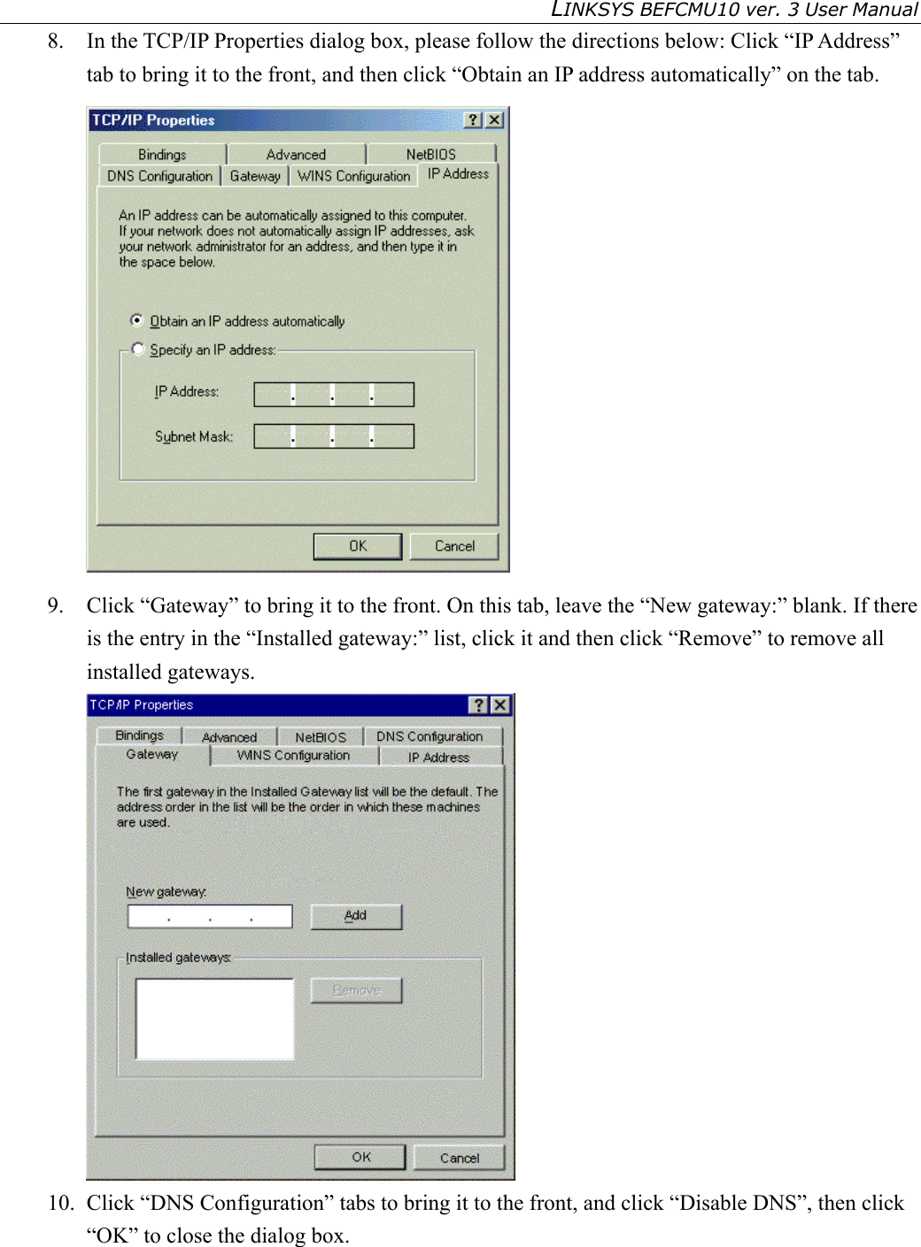 LINKSYS BEFCMU10 ver. 3 User Manual   8.  In the TCP/IP Properties dialog box, please follow the directions below: Click “IP Address” tab to bring it to the front, and then click “Obtain an IP address automatically” on the tab.  9.  Click “Gateway” to bring it to the front. On this tab, leave the “New gateway:” blank. If there is the entry in the “Installed gateway:” list, click it and then click “Remove” to remove all installed gateways.  10.  Click “DNS Configuration” tabs to bring it to the front, and click “Disable DNS”, then click “OK” to close the dialog box. 