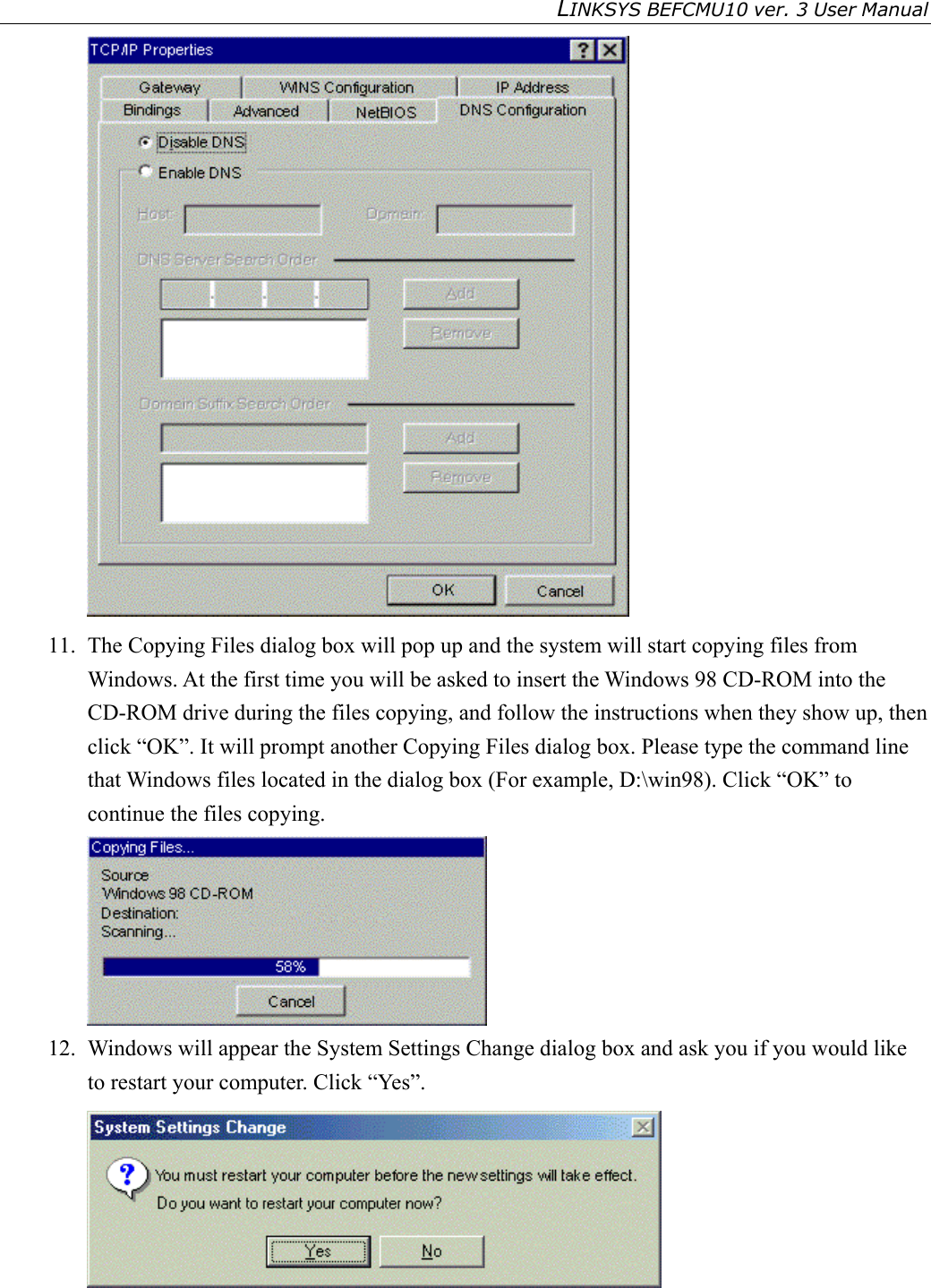LINKSYS BEFCMU10 ver. 3 User Manual    11.  The Copying Files dialog box will pop up and the system will start copying files from Windows. At the first time you will be asked to insert the Windows 98 CD-ROM into the CD-ROM drive during the files copying, and follow the instructions when they show up, then click “OK”. It will prompt another Copying Files dialog box. Please type the command line that Windows files located in the dialog box (For example, D:\win98). Click “OK” to continue the files copying.  12.  Windows will appear the System Settings Change dialog box and ask you if you would like to restart your computer. Click “Yes”.   
