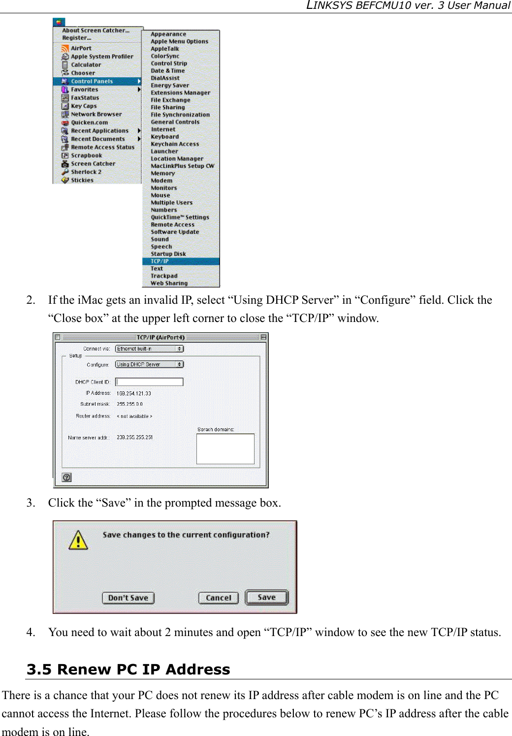 LINKSYS BEFCMU10 ver. 3 User Manual    2.  If the iMac gets an invalid IP, select “Using DHCP Server” in “Configure” field. Click the “Close box” at the upper left corner to close the “TCP/IP” window.  3.  Click the “Save” in the prompted message box.    4.  You need to wait about 2 minutes and open “TCP/IP” window to see the new TCP/IP status. 3.5 Renew PC IP Address There is a chance that your PC does not renew its IP address after cable modem is on line and the PC cannot access the Internet. Please follow the procedures below to renew PC’s IP address after the cable modem is on line. 