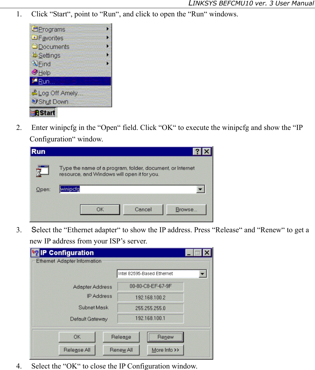 LINKSYS BEFCMU10 ver. 3 User Manual   1. Click “Start“, point to “Run“, and click to open the “Run“ windows.  2.  Enter winipcfg in the “Open“ field. Click “OK“ to execute the winipcfg and show the “IP Configuration“ window.  3.  Select the “Ethernet adapter“ to show the IP address. Press “Release“ and “Renew“ to get a new IP address from your ISP’s server.  4.  Select the “OK“ to close the IP Configuration window.        