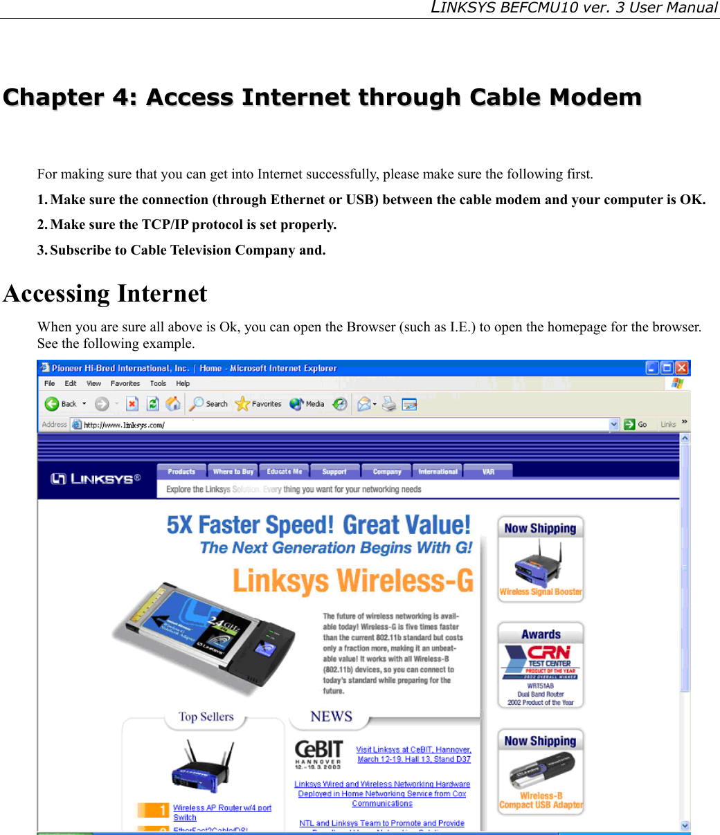LINKSYS BEFCMU10 ver. 3 User Manual     CChhaapptteerr  44::  AAcccceessss  IInntteerrnneett  tthhrroouugghh  CCaabbllee  MMooddeemm  For making sure that you can get into Internet successfully, please make sure the following first. 1. Make sure the connection (through Ethernet or USB) between the cable modem and your computer is OK. 2. Make sure the TCP/IP protocol is set properly. 3. Subscribe to Cable Television Company and. Accessing Internet When you are sure all above is Ok, you can open the Browser (such as I.E.) to open the homepage for the browser. See the following example.  