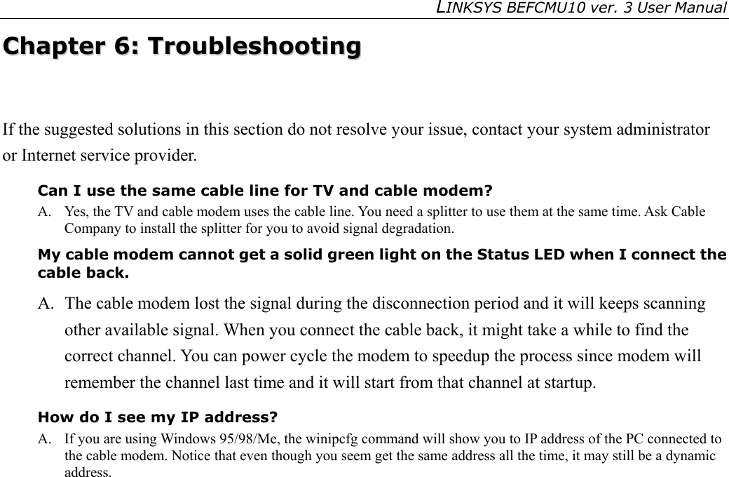LINKSYS BEFCMU10 ver. 3 User Manual   CChhaapptteerr  66::  TTrroouubblleesshhoooottiinngg  If the suggested solutions in this section do not resolve your issue, contact your system administrator or Internet service provider. Can I use the same cable line for TV and cable modem? A.  Yes, the TV and cable modem uses the cable line. You need a splitter to use them at the same time. Ask Cable Company to install the splitter for you to avoid signal degradation. My cable modem cannot get a solid green light on the Status LED when I connect the cable back. A.   The cable modem lost the signal during the disconnection period and it will keeps scanning other available signal. When you connect the cable back, it might take a while to find the correct channel. You can power cycle the modem to speedup the process since modem will remember the channel last time and it will start from that channel at startup. How do I see my IP address? A.  If you are using Windows 95/98/Me, the winipcfg command will show you to IP address of the PC connected to the cable modem. Notice that even though you seem get the same address all the time, it may still be a dynamic address. 