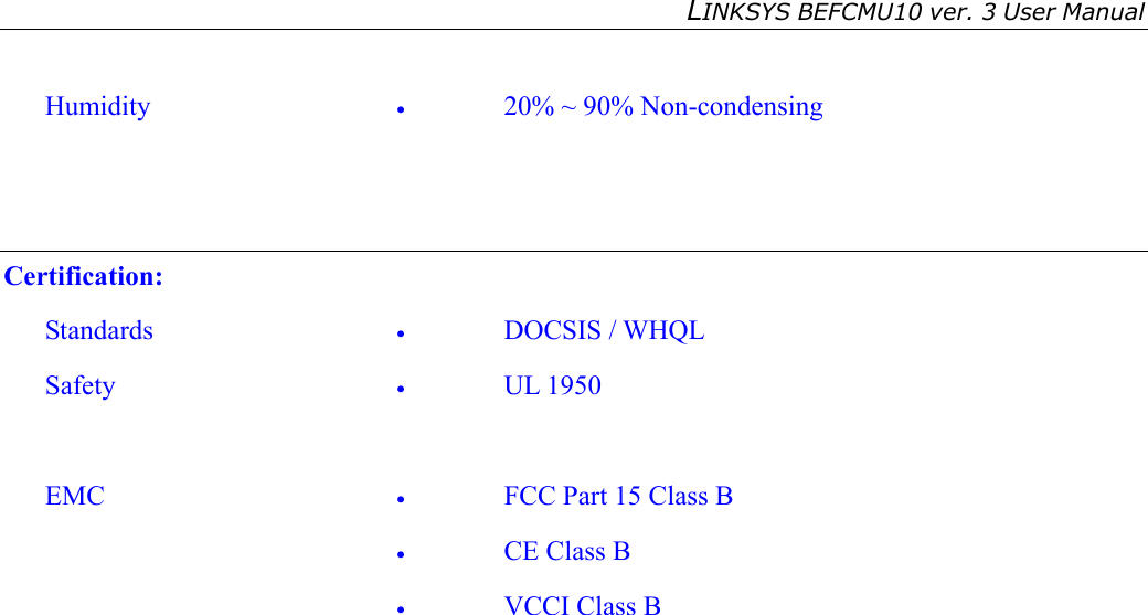 LINKSYS BEFCMU10 ver. 3 User Manual    Humidity  •  20% ~ 90% Non-condensing   Certification: Standards  •  DOCSIS / WHQL Safety  •  UL 1950  EMC  •  FCC Part 15 Class B •  CE Class B •  VCCI Class B    