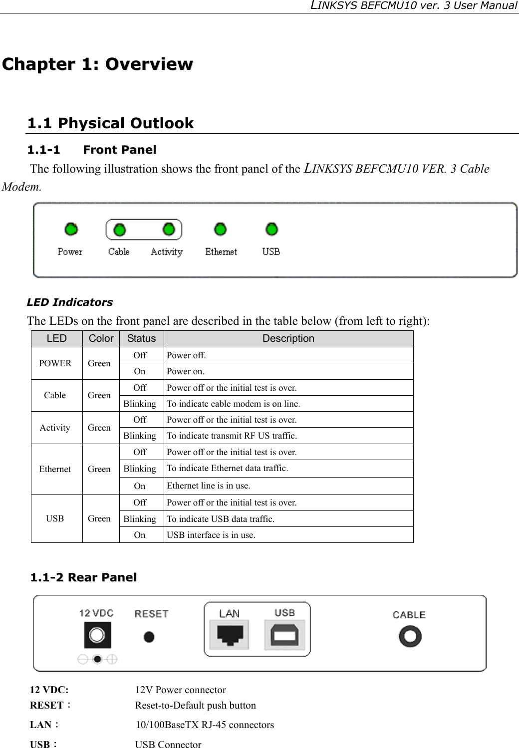 LINKSYS BEFCMU10 ver. 3 User Manual    CChhaapptteerr  11::  OOvveerrvviieeww  1.1 Physical Outlook 11..11--11  FFrroonntt  PPaanneell  The following illustration shows the front panel of the LINKSYS BEFCMU10 VER. 3 Cable Modem.  LED Indicators The LEDs on the front panel are described in the table below (from left to right): LED  Color  Status  Description Off Power off. POWER Green  On Power on. Off  Power off or the initial test is over. Cable Green Blinking  To indicate cable modem is on line. Off  Power off or the initial test is over. Activity Green Blinking  To indicate transmit RF US traffic. Off  Power off or the initial test is over. Blinking  To indicate Ethernet data traffic. Ethernet Green On  Ethernet line is in use. Off  Power off or the initial test is over. Blinking  To indicate USB data traffic. USB Green On  USB interface is in use.  11..11--22  RReeaarr  PPaanneell   12 VDC:    12V Power connector RESET︰  Reset-to-Default push button LAN︰              10/100BaseTX RJ-45 connectors USB：  USB Connector 