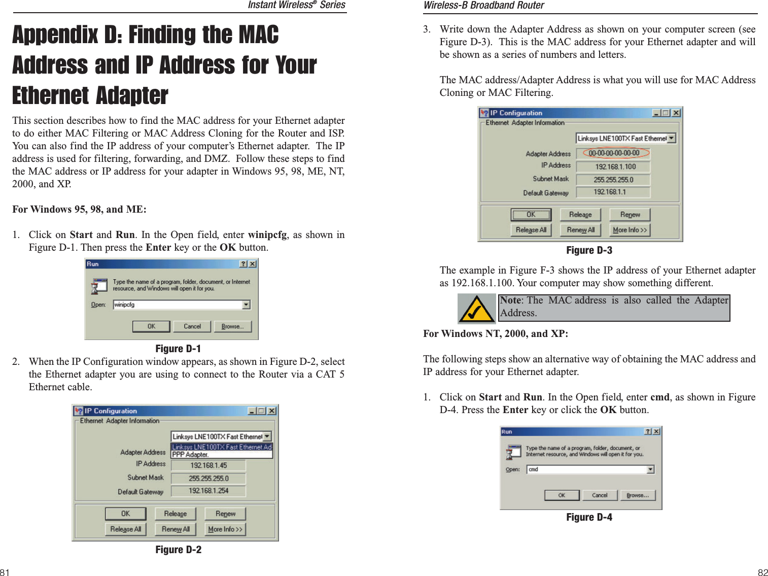 3.  Write down the Adapter Address as shown on your computer screen (seeFigure D-3).  This is the MAC address for your Ethernet adapter and willbe shown as a series of numbers and letters.  The MAC address/Adapter Address is what you will use for MAC AddressCloning or MAC Filtering. The example in Figure F-3 shows the IP address of your Ethernet adapteras 192.168.1.100. Your computer may show something different.  For Windows NT, 2000, and XP:The following steps show an alternative way of obtaining the MAC address andIP address for your Ethernet adapter.1. Click on Start and Run. In the Open field, enter cmd, as shown in FigureD-4. Press the Enter key or click the OK button.Figure D-3Figure D-4Note: The MAC address is also called the AdapterAddress.Instant Wireless®SeriesAppendix D: Finding the MACAddress and IP Address for YourEthernet AdapterThis section describes how to find the MAC address for your Ethernet adapterto do either MAC Filtering or MAC Address Cloning for the Router and ISP.You can also find the IP address of your computer’s Ethernet adapter.  The IPaddress is used for filtering, forwarding, and DMZ.  Follow these steps to findthe MAC address or IP address for your adapter in Windows 95, 98, ME, NT,2000, and XP. For Windows 95, 98, and ME:1. Click on Start and  Run. In the Open field, enter winipcfg, as shown inFigure D-1. Then press the Enter key or the OK button.2.  When the IP Configuration window appears, as shown in Figure D-2, selectthe Ethernet adapter you are using to connect to the Router via a CAT 5Ethernet cable.Figure D-1Figure D-2Wireless-B Broadband Router8281