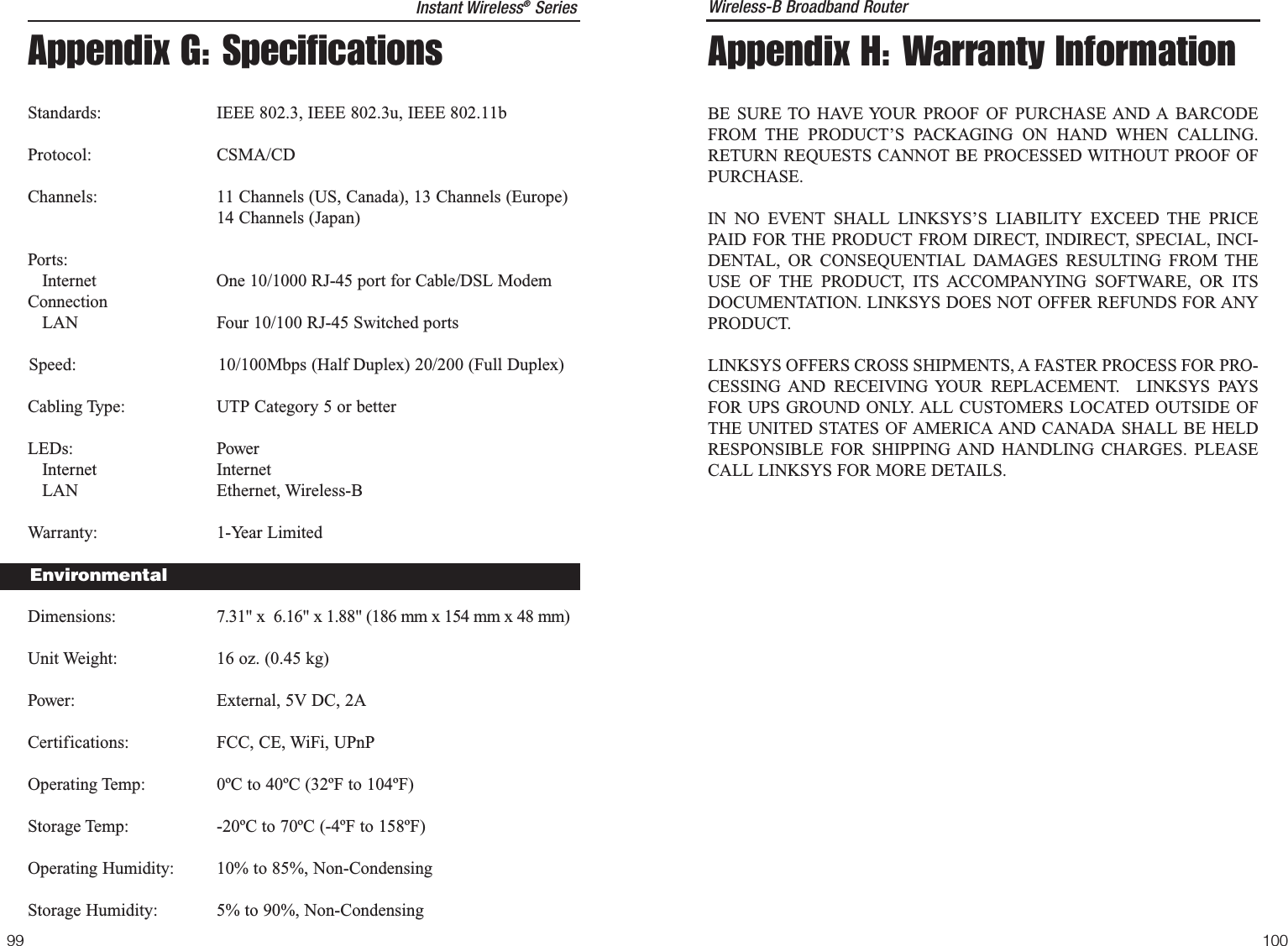 Appendix H: Warranty InformationBE SURE TO HAVE YOUR PROOF OF PURCHASE AND A BARCODEFROM THE PRODUCT’S PACKAGING ON HAND WHEN CALLING.RETURN REQUESTS CANNOT BE PROCESSED WITHOUT PROOF OFPURCHASE. IN NO EVENT SHALL LINKSYS’S LIABILITY EXCEED THE PRICEPAID FOR THE PRODUCT FROM DIRECT, INDIRECT, SPECIAL, INCI-DENTAL, OR CONSEQUENTIAL DAMAGES RESULTING FROM THEUSE OF THE PRODUCT, ITS ACCOMPANYING SOFTWARE, OR ITSDOCUMENTATION. LINKSYS DOES NOT OFFER REFUNDS FOR ANYPRODUCT. LINKSYS OFFERS CROSS SHIPMENTS, A FASTER PROCESS FOR PRO-CESSING AND RECEIVING YOUR REPLACEMENT.  LINKSYS PAYSFOR UPS GROUND ONLY. ALL CUSTOMERS LOCATED OUTSIDE OFTHE UNITED STATES OF AMERICA AND CANADA SHALL BE HELDRESPONSIBLE FOR SHIPPING AND HANDLING CHARGES. PLEASECALL LINKSYS FOR MORE DETAILS.Wireless-B Broadband Router10099Appendix G: SpecificationsStandards: IEEE 802.3, IEEE 802.3u, IEEE 802.11bProtocol: CSMA/CDChannels: 11 Channels (US, Canada), 13 Channels (Europe)14 Channels (Japan)Ports:Internet One 10/1000 RJ-45 port for Cable/DSL ModemConnectionLAN  Four 10/100 RJ-45 Switched portsSpeed: 10/100Mbps (Half Duplex) 20/200 (Full Duplex)Cabling Type: UTP Category 5 or better LEDs: PowerInternet InternetLAN Ethernet, Wireless-BWarranty: 1-Year LimitedDimensions: 7.31&quot; x  6.16&quot; x 1.88&quot; (186 mm x 154 mm x 48 mm)Unit Weight: 16 oz. (0.45 kg)Power: External, 5V DC, 2ACertifications: FCC, CE, WiFi, UPnPOperating Temp: 0ºC to 40ºC (32ºF to 104ºF) Storage Temp: -20ºC to 70ºC (-4ºF to 158ºF)Operating Humidity: 10% to 85%, Non-CondensingStorage Humidity: 5% to 90%, Non-CondensingInstant Wireless®SeriesEnvironmental