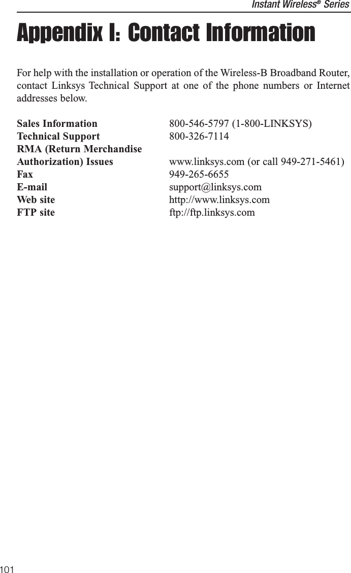 Appendix I: Contact InformationFor help with the installation or operation of the Wireless-B Broadband Router,contact Linksys Technical Support at one of the phone numbers or Internetaddresses below.Sales Information 800-546-5797 (1-800-LINKSYS)Technical Support 800-326-7114RMA (Return MerchandiseAuthorization) Issues www.linksys.com (or call 949-271-5461)Fax 949-265-6655E-mail support@linksys.comWeb site http://www.linksys.comFTP site ftp://ftp.linksys.comInstant Wireless®Series101