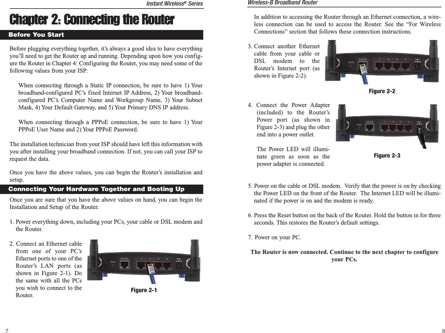 In addition to accessing the Router through an Ethernet connection, a wire-less connection can be used to access the Router. See the “For WirelessConnections” section that follows these connection instructions.3. Connect another Ethernetcable from your cable orDSL modem to theRouter’s Internet port (asshown in Figure 2-2).4. Connect the Power Adapter(included) to the Router’sPower port (as shown inFigure 2-3) and plug the otherend into a power outlet.The Power LED will illumi-nate green as soon as thepower adapter is connected.5. Power on the cable or DSL modem.  Verify that the power is on by checkingthe Power LED on the front of the Router.  The Internet LED will be illumi-nated if the power is on and the modem is ready.6. Press the Reset button on the back of the Router. Hold the button in for threeseconds. This restores the Router’s default settings.7. Power on your PC.The Router is now connected. Continue to the next chapter to configureyour PCs.Figure 2-2Figure 2-3Wireless-B Broadband Router7Chapter 2: Connecting the RouterBefore plugging everything together, it’s always a good idea to have everythingyou’ll need to get the Router up and running. Depending upon how you config-ure the Router in Chapter 4: Configuring the Router, you may need some of thefollowing values from your ISP:When connecting through a Static IP connection, be sure to have 1) Yourbroadband-configured PC’s fixed Internet IP Address, 2) Your broadband-configured PC’s Computer Name and Workgroup Name, 3) Your SubnetMask, 4) Your Default Gateway, and 5) Your Primary DNS IP address.When connecting through a PPPoE connection, be sure to have 1) YourPPPoE User Name and 2) Your PPPoE Password.The installation technician from your ISP should have left this information withyou after installing your broadband connection. If not, you can call your ISP torequest the data.Once you have the above values, you can begin the Router’s installation andsetup.Once you are sure that you have the above values on hand, you can begin theInstallation and Setup of the Router.1. Power everything down, including your PCs, your cable or DSL modem andthe Router.2. Connect an Ethernet cablefrom one of your PC’sEthernet ports to one of theRouter’s LAN ports (asshown in Figure 2-1). Dothe same with all the PCsyou wish to connect to theRouter.Before You StartConnecting Your Hardware Together and Booting UpFigure 2-1Instant Wireless®Series8