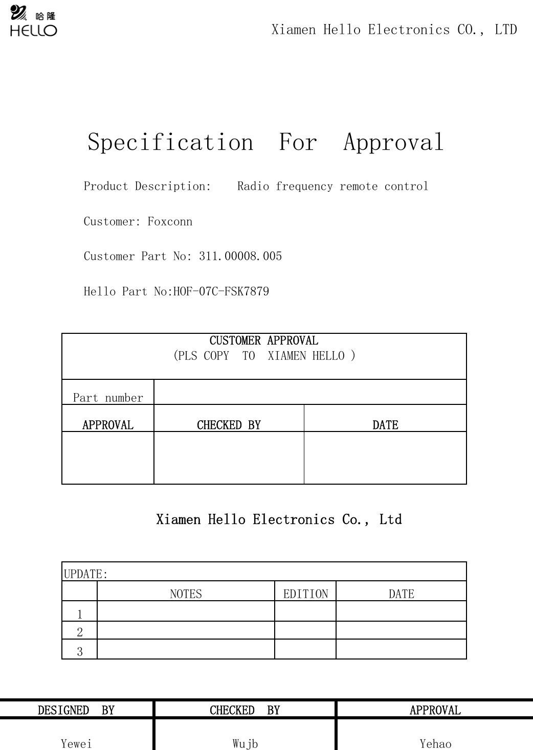 Xiamen Hello Electronics Co., Ltd123Yewei Wujb YehaoDESIGNED  BY CHECKED  BY APPROVALUPDATE:NOTES EDITION DATEAPPROVAL CHECKED BY DATE             Customer Part No: 311.00008.005             Hello Part No:HOF-07C-FSK7879CUSTOMER APPROVAL(PLS COPY  TO  XIAMEN HELLO )Part number                                        Xiamen Hello Electronics CO., LTDSpecification  For  Approval             Product Description:    Radio frequency remote control             Customer: Foxconn