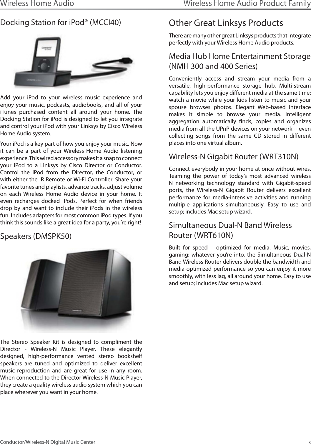 Wireless Home Audio Product Family3Wireless Home AudioConductor/Wireless-N Digital Music CenterDocking Station for iPod® (MCCI40)Add your iPod to your wireless music experience and enjoy your music, podcasts, audiobooks, and all of your iTunes purchased content all around your home. The Docking Station for iPod is designed to let you integrate and control your iPod with your Linksys by Cisco Wireless Home Audio system. Your iPod is a key part of how you enjoy your music. Now it can be a part of your Wireless Home Audio listening experience. This wired accessory makes it a snap to connect your iPod to a Linksys by Cisco Director or Conductor. Control the iPod from the Director, the Conductor, or with either the IR Remote or Wi-Fi Controller. Share your favorite tunes and playlists, advance tracks, adjust volume on each Wireless Home Audio device in your home. It even recharges docked iPods. Perfect for when friends drop by and want to include their iPods in the wireless fun. Includes adapters for most common iPod types. If you think this sounds like a great idea for a party, you’re right!Speakers (DMSPK50)The Stereo Speaker Kit is designed to compliment the Director - Wireless-N Music Player. These elegantly designed, high-performance vented stereo bookshelf speakers are tuned and optimized to deliver excellent music reproduction and are great for use in any room. When connected to the Director Wireless-N Music Player, they create a quality wireless audio system which you can place wherever you want in your home.Other Great Linksys ProductsThere are many other great Linksys products that integrate perfectly with your Wireless Home Audio products.Media Hub Home Entertainment Storage (NMH 300 and 400 Series)Conveniently access and stream your media from a versatile, high-performance storage hub. Multi-stream capability lets you enjoy different media at the same time: watch a movie while your kids listen to music and your spouse browses photos. Elegant Web-based interface makes it simple to browse your media. Intelligent aggregation automatically finds, copies and organizes media from all the UPnP devices on your network -- even collecting songs from the same CD stored in different places into one virtual album.Wireless-N Gigabit Router (WRT310N)Connect everybody in your home at once without wires. Teaming the power of today’s most advanced wireless N networking technology standard with Gigabit-speed ports, the Wireless-N Gigabit Router delivers excellent performance for media-intensive activities and running multiple applications simultaneously. Easy to use and setup; includes Mac setup wizard.Simultaneous Dual-N Band Wireless Router (WRT610N)Built for speed – optimized for media. Music, movies, gaming: whatever you’re into, the Simultaneous Dual-N Band Wireless Router delivers double the bandwidth and media-optimized performance so you can enjoy it more smoothly, with less lag, all around your home. Easy to use and setup; includes Mac setup wizard.