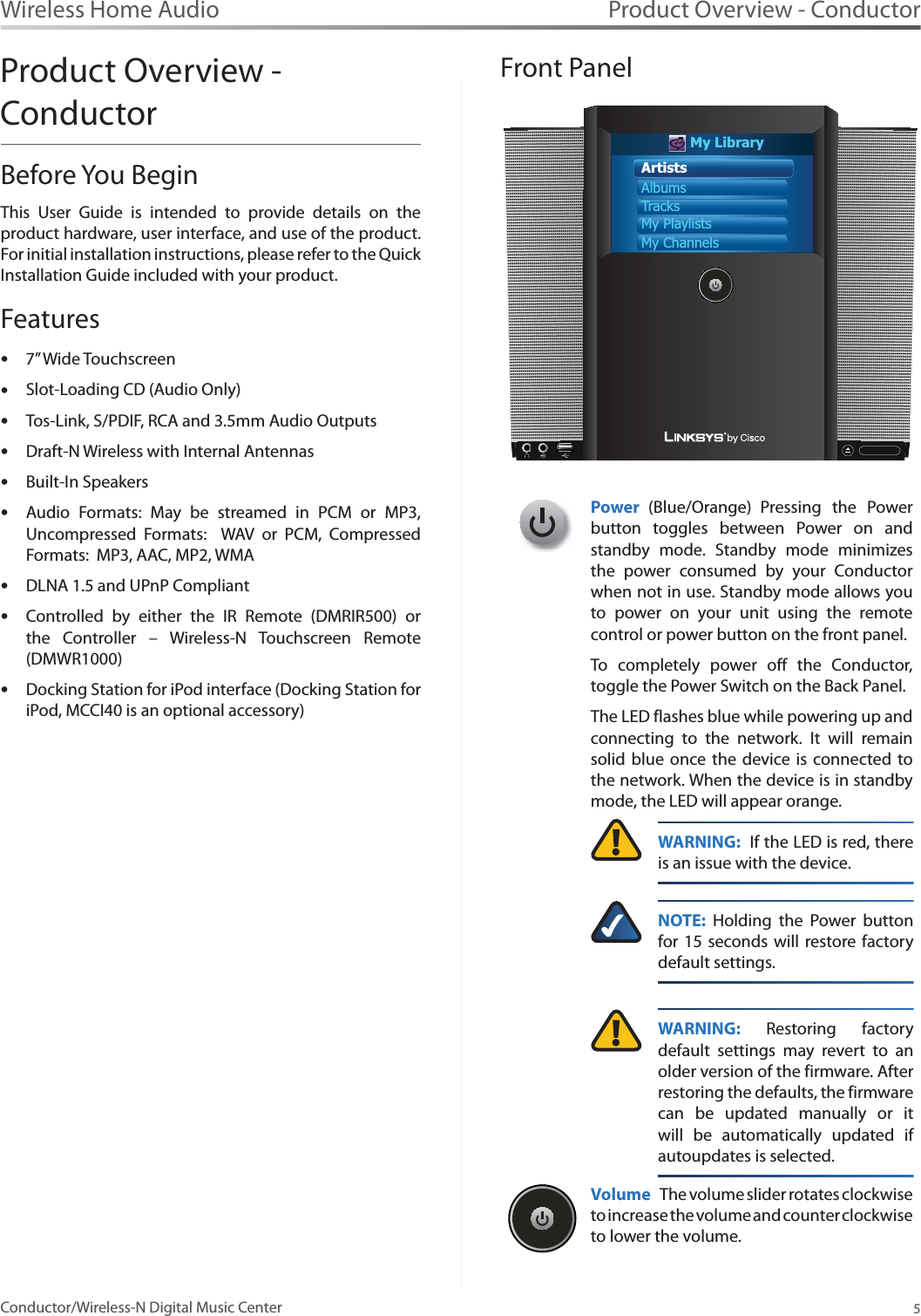 Product Overview - Conductor5Wireless Home AudioConductor/Wireless-N Digital Music CenterProduct Overview - ConductorBefore You BeginThis User Guide is intended to provide details on the product hardware, user interface, and use of the product. For initial installation instructions, please refer to the Quick Installation Guide included with your product. Features7s” Wide TouchscreenSlot-Loading CD (Audio Only)sTos-Link, S/PDIF, RCA and 3.5mm Audio OutputssDraft-N Wireless with Internal AntennassBuilt-In Speakers   sAudio Formats: May be streamed in PCM or MP3, sUncompressed Formats:  WAV or PCM, Compressed Formats:  MP3, AAC, MP2, WMADLNA 1.5 and UPnP CompliantsControlled by either the IR Remote (DMRIR500) or sthe Controller – Wireless-N Touchscreen Remote (DMWR1000)Docking Station for iPod interface (Docking Station for siPod, MCCI40 is an optional accessory)            Front PanelMy LibraryArtistsAlbumsTracksMy PlaylistsMy ChannelsPower (Blue/Orange) Pressing the Power button toggles between Power on and standby mode. Standby mode minimizes the power consumed by your Conductor when not in use. Standby mode allows you to power on your unit using the remote control or power button on the front panel. To completely power off the Conductor, toggle the Power Switch on the Back Panel.  The LED flashes blue while powering up and connecting to the network. It will remain solid blue once the device is connected to the network. When the device is in standby mode, the LED will appear orange.WARNING:  If the LED is red, there is an issue with the device.NOTE: Holding the Power button for 15 seconds will restore factory default settings.WARNING: Restoring factory default settings may revert to an older version of the firmware. After restoring the defaults, the firmware can be updated manually or it will be automatically updated if autoupdates is selected.Volume The volume slider rotates clockwise to increase the volume and counter clockwise to lower the volume.