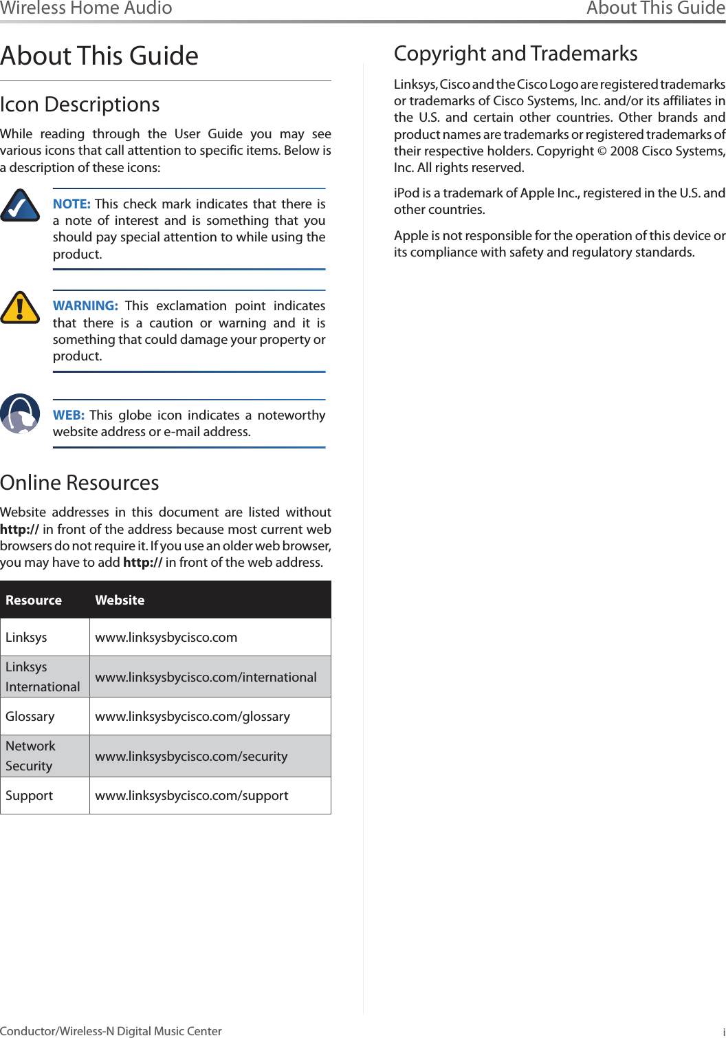 About This GuideiConductor/Wireless-N Digital Music CenterWireless Home AudioAbout This GuideIcon DescriptionsWhile reading through the User Guide you may see various icons that call attention to specific items. Below is a description of these icons:NOTE: This check mark indicates that there is a note of interest and is something that you should pay special attention to while using the product.WARNING: This exclamation point indicates that there is a caution or warning and it is something that could damage your property or product.WEB: This globe icon indicates a noteworthy website address or e-mail address.Online ResourcesWebsite addresses in this document are listed without http:// in front of the address because most current web browsers do not require it. If you use an older web browser, you may have to add http:// in front of the web address.Resource WebsiteLinksys www.linksysbycisco.comLinksys International  www.linksysbycisco.com/internationalGlossary www.linksysbycisco.com/glossaryNetwork Security www.linksysbycisco.com/securitySupport www.linksysbycisco.com/supportCopyright and TrademarksLinksys, Cisco and the Cisco Logo are registered trademarks or trademarks of Cisco Systems, Inc. and/or its affiliates in the U.S. and certain other countries. Other brands and product names are trademarks or registered trademarks of their respective holders. Copyright © 2008 Cisco Systems, Inc. All rights reserved.iPod is a trademark of Apple Inc., registered in the U.S. and other countries. Apple is not responsible for the operation of this device or its compliance with safety and regulatory standards.