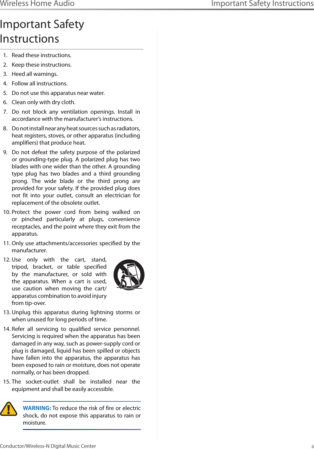 Important Safety InstructionsiiConductor/Wireless-N Digital Music CenterWireless Home AudioImportant Safety InstructionsRead these instructions.1.Keep these instructions.2.Heed all warnings.3.Follow all instructions.4.Do not use this apparatus near water.5.Clean only with dry cloth.6.Do not block any ventilation openings. Install in 7.accordance with the manufacturer’s instructions.Do not install near any heat sources such as radiators, 8.heat registers, stoves, or other apparatus (including amplifiers) that produce heat.Do not defeat the safety purpose of the polarized 9.or grounding-type plug. A polarized plug has two blades with one wider than the other. A grounding type plug has two blades and a third grounding prong. The wide blade or the third prong are provided for your safety. If the provided plug does not fit into your outlet, consult an electrician for replacement of the obsolete outlet.Protect the power cord from being walked on 10.or pinched particularly at plugs, convenience receptacles, and the point where they exit from the apparatus.Only use attachments/accessories specified by the 11.manufacturer.Use only with the cart, stand, 12.tripod, bracket, or table specified by the manufacturer, or sold with the apparatus. When a cart is used, use caution when moving the cart/apparatus combination to avoid injury from tip-over.Unplug this apparatus during lightning storms or 13.when unused for long periods of time.Refer all servicing to qualified service personnel. 14.Servicing is required when the apparatus has been damaged in any way, such as power-supply cord or plug is damaged, liquid has been spilled or objects have fallen into the apparatus, the apparatus has been exposed to rain or moisture, does not operate normally, or has been dropped.The socket-outlet shall be installed near the 15.equipment and shall be easily accessible.WARNING: To reduce the risk of fire or electric shock, do not expose this apparatus to rain or moisture.